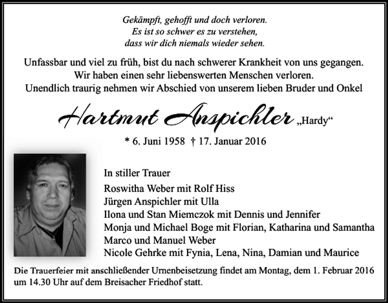 <p>Gekämpft, gehofft und doch verloren.<br />Es ist so schwer es zu verstehen,<br />dass wir dich niemals wieder sehen.</p><p>Unfassbar und viel zu früh, bist du nach schwerer Krankheit von uns gegangen.<br />Wir haben einen sehr liebenswerten Menschen verloren.<br />Unendlich traurig nehmen wir Abschied von unserem lieben Bruder und Onkel</p><p>Hartmut Anspichler</p><p>„Hardy“</p><p>* 6. Juni 1958 † 17. Januar 2016</p><p>In stiller Trauer<br />Roswitha Weber mit Rolf Hiss<br />Jürgen Anspichler mit Ulla<br />Ilona und Stan Miemczok mit Dennis und Jennifer<br />Monja und Michael Boge mit Florian, Katharina und Samantha<br />Marco und Manuel Weber<br />Nicole Gehrke mit Fynia, Lena, Nina, Damian und Maurice<br />Die Trauerfeier mit anschließender Urnenbeisetzung findet am Montag, dem 1. Februar 2016<br />um 14.30 Uhr auf dem Breisacher Friedhof statt.</p>