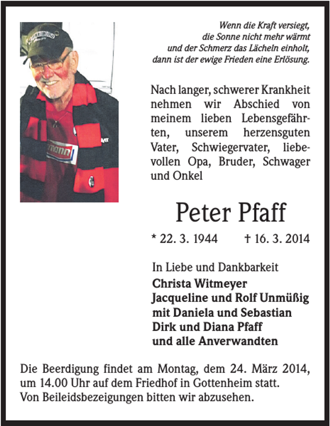 <p>Wenn die Kraft versiegt,<br />die Sonne nicht mehr wärmt<br />und der Schmerz das Lächeln einholt,<br />dann ist der ewige Frieden eine Erlösung.</p><p>Nach langer, schwerer Krankheit<br />nehmen wir Abschied von<br />meinem lieben Lebensgefährten, unserem herzensguten<br />Vater, Schwiegervater, liebevollen Opa, Bruder, Schwager<br />und Onkel</p><p>Peter Pfaff<br />* 22. 3. 1944</p><p>† 16. 3. 2014</p><p>In Liebe und Dankbarkeit<br />Christa Witmeyer<br />Jacqueline und Rolf Unmüßig<br />mit Daniela und Sebastian<br />Dirk und Diana Pfaff<br />und alle Anverwandten<br />Die Beerdigung findet am Montag, dem 24. März 2014,<br />um 14.00 Uhr auf dem Friedhof in Gottenheim statt.<br />Von Beileidsbezeigungen bitten wir abzusehen.</p>