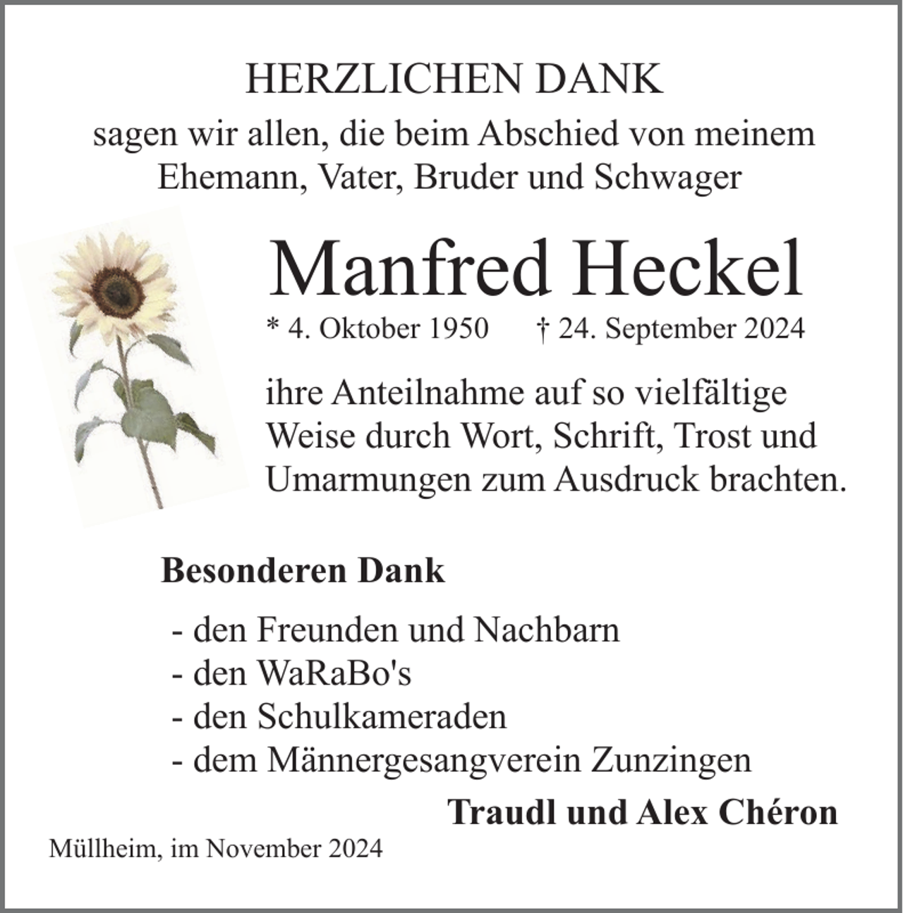 <p>HERZLICHEN DANK<br />sagen wir allen, die beim Abschied von meinem<br />Ehemann, Vater, Bruder und Schwager</p><p>Manfred Heckel</p><p>* 4. Oktober 1950</p><p>† 24. September 2024</p><p>ihre Anteilnahme auf so vielfältige<br />Weise durch Wort, Schrift, Trost und<br />Umarmungen zum Ausdruck brachten.<br />Besonderen Dank<br />- den Freunden und Nachbarn<br />- den WaRaBo's<br />- den Schulkameraden<br />- dem Männergesangverein Zunzingen<br />Traudl und Alex Chéron<br />Müllheim, im November 2024</p>