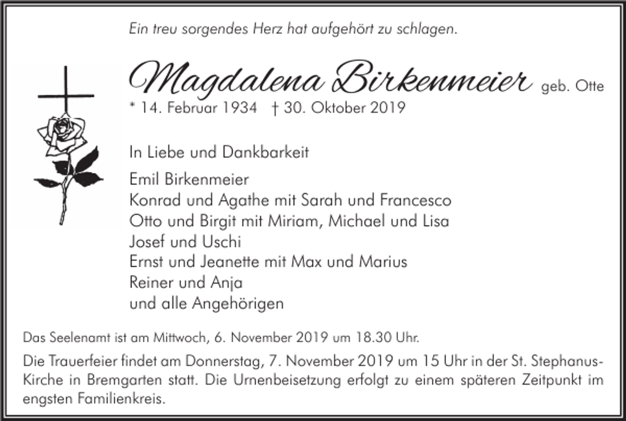 <p>Ein treu sorgendes Herz hat aufgehört zu schlagen.</p><p>Magdalena Birkenmeier</p><p>geb. Otte</p><p>* 14. Februar 1934 † 30. Oktober 2019</p><p>In Liebe und Dankbarkeit<br />Emil Birkenmeier<br />Konrad und Agathe mit Sarah und Francesco<br />Otto und Birgit mit Miriam, Michael und Lisa<br />Josef und Uschi<br />Ernst und Jeanette mit Max und Marius<br />Reiner und Anja<br />und alle Angehörigen<br />Das Seelenamt ist am Mittwoch, 6. November 2019 um 18.30 Uhr.</p><p>Die Trauerfeier findet am Donnerstag, 7. November 2019 um 15 Uhr in der St. StephanusKirche in Bremgarten statt. Die Urnenbeisetzung erfolgt zu einem späteren Zeitpunkt im<br />engsten Familienkreis.</p>