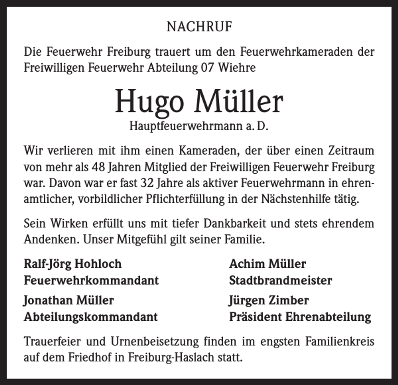 <p>NACHRUF<br />Die Feuerwehr Freiburg trauert um den Feuerwehrkameraden der<br />Freiwilligen Feuerwehr Abteilung 07 Wiehre</p><p>Hugo Müller<br />Hauptfeuerwehrmann a. D.</p><p>Wir verlieren mit ihm einen Kameraden, der über einen Zeitraum<br />von mehr als 48 Jahren Mitglied der Freiwilligen Feuerwehr Freiburg<br />war. Davon war er fast 32 Jahre als aktiver Feuerwehrmann in ehrenamtlicher, vorbildlicher Pflichterfüllung in der Nächstenhilfe tätig.<br />Sein Wirken erfüllt uns mit tiefer Dankbarkeit und stets ehrendem<br />Andenken. Unser Mitgefühl gilt seiner Familie.<br />Ralf-Jörg Hohloch<br />Feuerwehrkommandant<br />Jonathan Müller<br />Abteilungskommandant</p><p>Achim Müller<br />Stadtbrandmeister<br />Jürgen Zimber<br />Präsident Ehrenabteilung</p><p>Trauerfeier und Urnenbeisetzung finden im engsten Familienkreis<br />auf dem Friedhof in Freiburg-Haslach statt.</p>