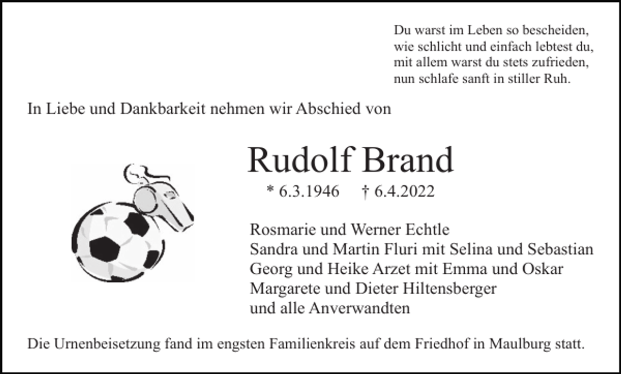 <p>Du warst im Leben so bescheiden,<br />wie schlicht und einfach lebtest du,<br />mit allem warst du stets zufrieden,<br />nun schlafe sanft in stiller Ruh.</p><p>In Liebe und Dankbarkeit nehmen wir Abschied von</p><p>Rudolf Brand<br />* 6.3.1946</p><p>† 6.4.2022</p><p>Rosmarie und Werner Echtle<br />Sandra und Martin Fluri mit Selina und Sebastian<br />Georg und Heike Arzet mit Emma und Oskar<br />Margarete und Dieter Hiltensberger<br />und alle Anverwandten<br />Die Urnenbeisetzung fand im engsten Familienkreis auf dem Friedhof in Maulburg statt.</p>