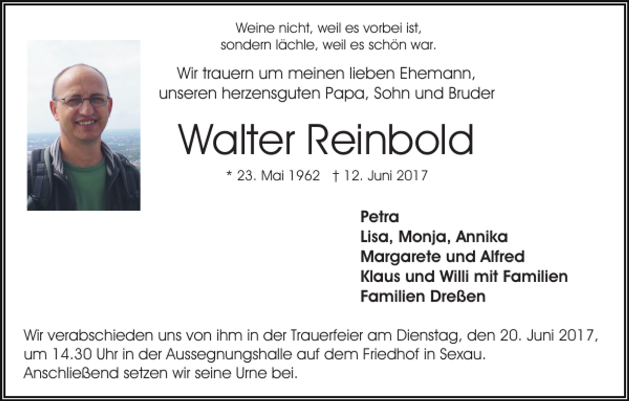 <p>Weine nicht, weil es vorbei ist,<br />sondern lächle, weil es schön war.</p><p>Wir trauern um meinen lieben Ehemann,<br />unseren herzensguten Papa, Sohn und Bruder</p><p>Walter Reinbold<br />* 23. Mai 1962 † 12. Juni 2017</p><p>Petra<br />Lisa, Monja, Annika<br />Margarete und Alfred<br />Klaus und Willi mit Familien<br />Familien Dreßen<br />Wir verabschieden uns von ihm in der Trauerfeier am Dienstag, den 20. Juni 2017,<br />um 14.30 Uhr in der Aussegnungshalle auf dem Friedhof in Sexau.<br />Anschließend setzen wir seine Urne bei.</p>