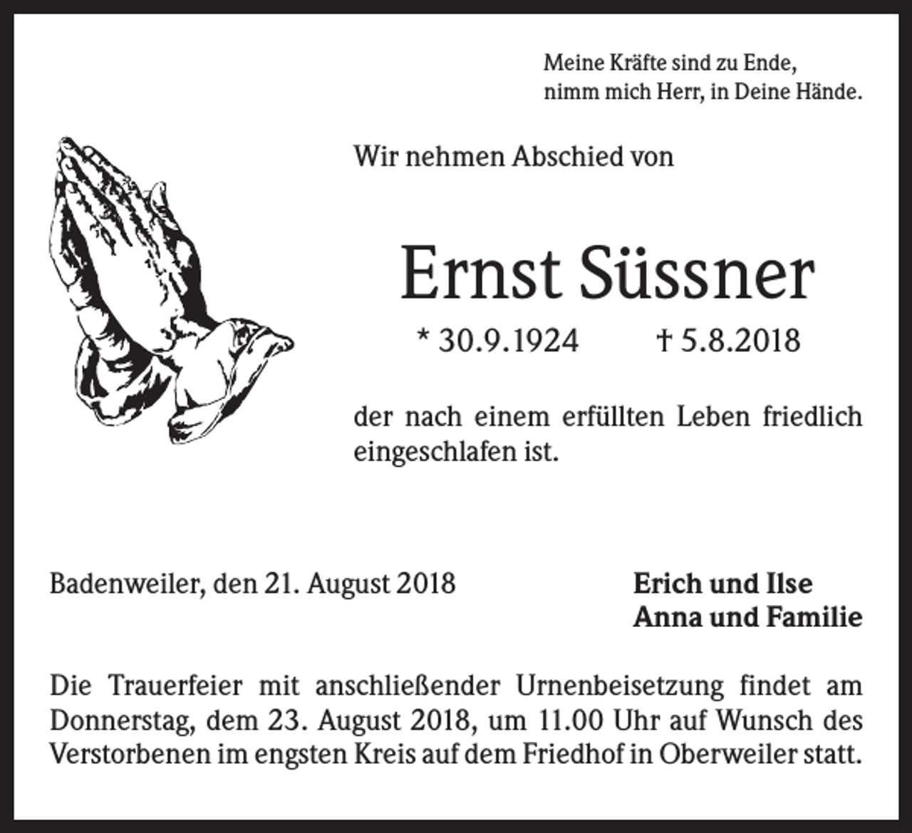 <p>Meine Kräfte sind zu Ende,<br />nimm mich Herr, in Deine Hände.</p><p>Wir nehmen Abschied von</p><p>Ernst Süssner<br />* 30.9.1924</p><p>† 5.8.2018</p><p>der nach einem erfüllten Leben friedlich<br />eingeschlafen ist.</p><p>Badenweiler, den 21. August 2018</p><p>Erich und Ilse<br />Anna und Familie</p><p>Die Trauerfeier mit anschließender Urnenbeisetzung findet am<br />Donnerstag, dem 23. August 2018, um 11.00 Uhr auf Wunsch des<br />Verstorbenen im engsten Kreis auf dem Friedhof in Oberweiler statt.</p>