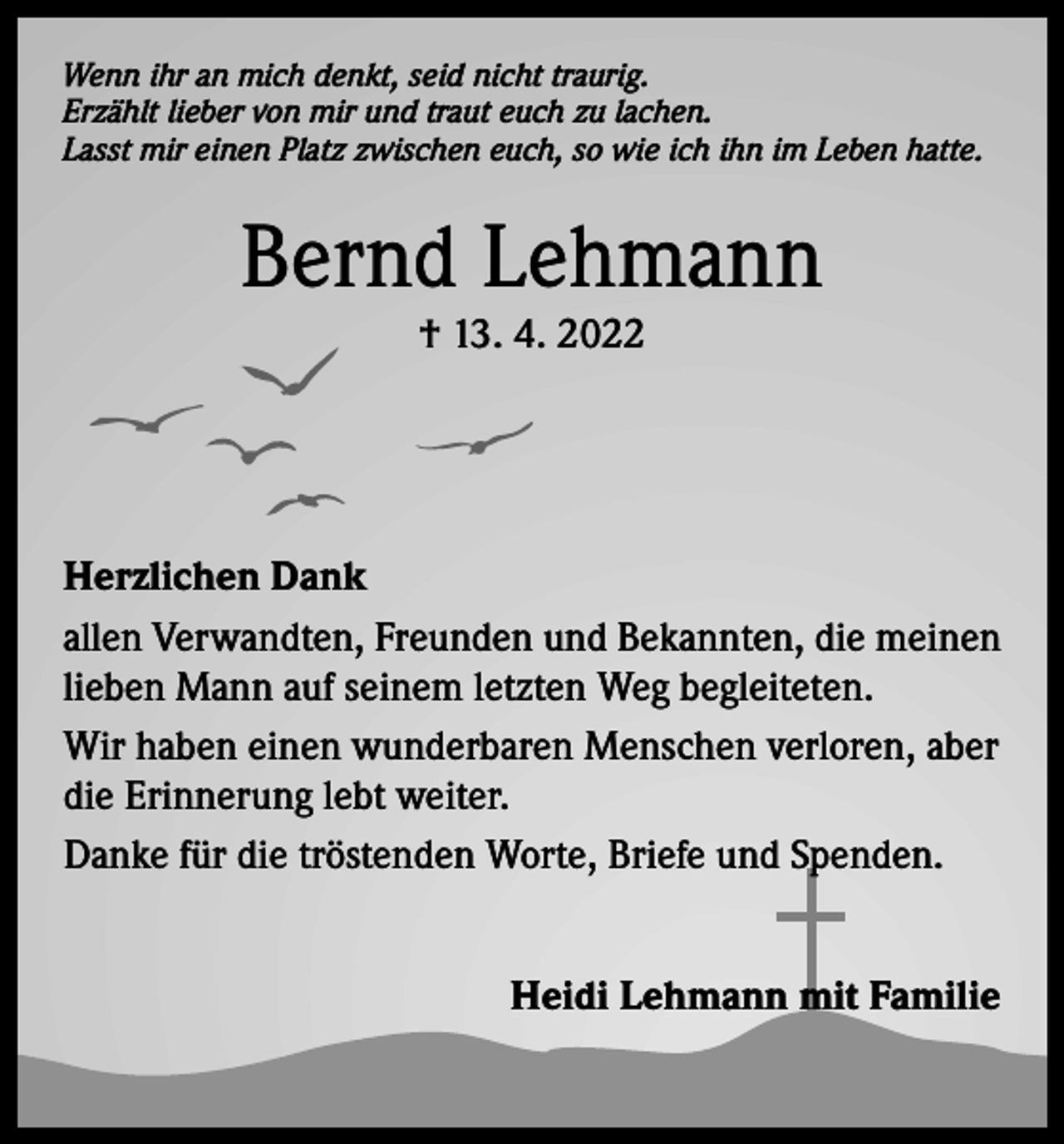 <p>Wenn ihr an mich denkt, seid nicht traurig.<br />Erzählt lieber von mir und traut euch zu lachen.<br />Lasst mir einen Platz zwischen euch, so wie ich ihn im Leben hatte.</p><p>Bernd Lehmann<br />† 13. 4. 2022</p><p>Herzlichen Dank<br />allen Verwandten, Freunden und Bekannten, die meinen<br />lieben Mann auf seinem letzten Weg begleiteten.<br />Wir haben einen wunderbaren Menschen verloren, aber<br />die Erinnerung lebt weiter.<br />Danke für die tröstenden Worte, Briefe und Spenden.<br />Heidi Lehmann mit Familie</p>