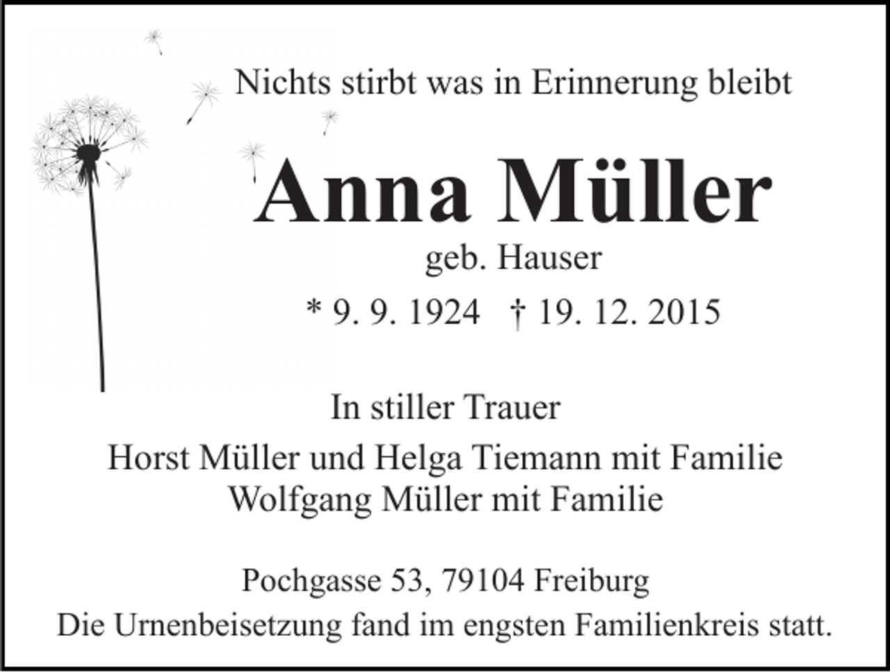<p>Nichts stirbt was in Erinnerung bleibt</p><p>Anna Müller<br />geb. Hauser<br />* 9. 9. 1924 † 19. 12. 2015</p><p>In stiller Trauer<br />Horst Müller und Helga Tiemann mit Familie<br />Wolfgang Müller mit Familie<br />Pochgasse 53, 79104 Freiburg<br />Die Urnenbeisetzung fand im engsten Familienkreis statt.</p>