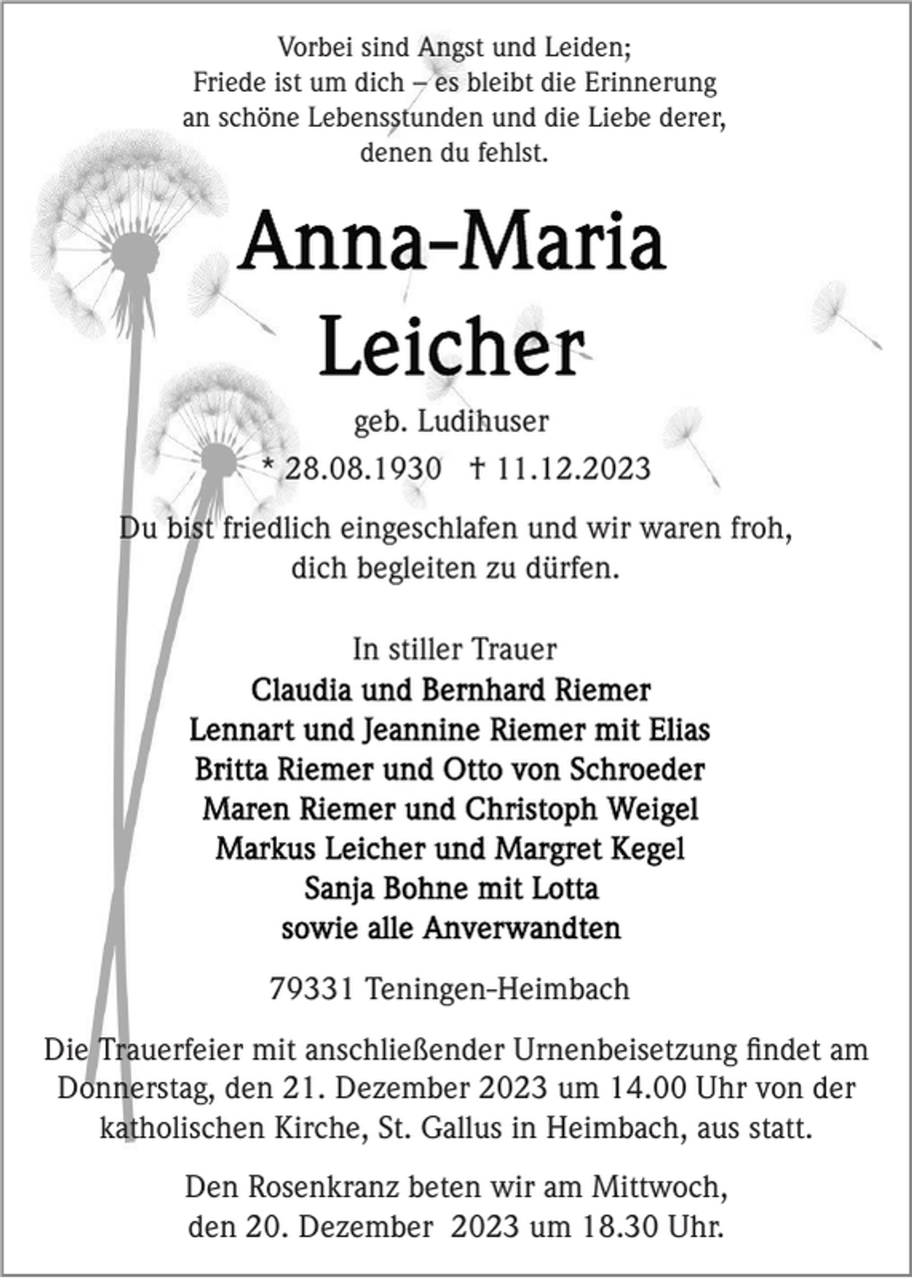 <p>Vorbei sind Angst und Leiden;<br />Friede ist um dich – es bleibt die Erinnerung<br />an schöne Lebensstunden und die Liebe derer,<br />denen du fehlst.</p><p>geb. Ludihuser<br />* 28.08.1930 † 11.12.2023<br />Du bist friedlich eingeschlafen und wir waren froh,<br />dich begleiten zu dürfen.<br />In stiller Trauer</p><p>79331 Teningen-Heimbach<br />Die Trauerfeier mit anschließender Urnenbeisetzung ﬁndet am<br />Donnerstag, den 21. Dezember 2023 um 14.00 Uhr von der<br />katholischen Kirche, St. Gallus in Heimbach, aus statt.<br />Den Rosenkranz beten wir am Mittwoch,<br />den 20. Dezember 2023 um 18.30 Uhr.</p>