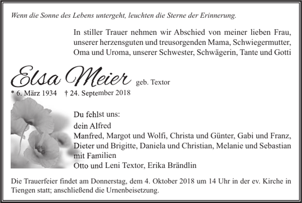 <p>Wenn die Sonne des Lebens untergeht, leuchten die Sterne der Erinnerung.</p><p>In stiller Trauer nehmen wir Abschied von meiner lieben Frau,<br />unserer herzensguten und treusorgenden Mama, Schwiegermutter,<br />Oma und Uroma, unserer Schwester, Schwägerin, Tante und Gotti</p><p>Elsa Meier</p><p>geb. Textor</p><p>* 6. März 1934 † 24. September 2018</p><p>Du fehlst uns:<br />dein Alfred<br />Manfred, Margot und Wolfi, Christa und Günter, Gabi und Franz,<br />Dieter und Brigitte, Daniela und Christian, Melanie und Sebastian<br />mit Familien<br />Otto und Leni Textor, Erika Brändlin<br />Die Trauerfeier findet am Donnerstag, dem 4. Oktober 2018 um 14 Uhr in der ev. Kirche in<br />Tiengen statt; anschließend die Urnenbeisetzung.</p>