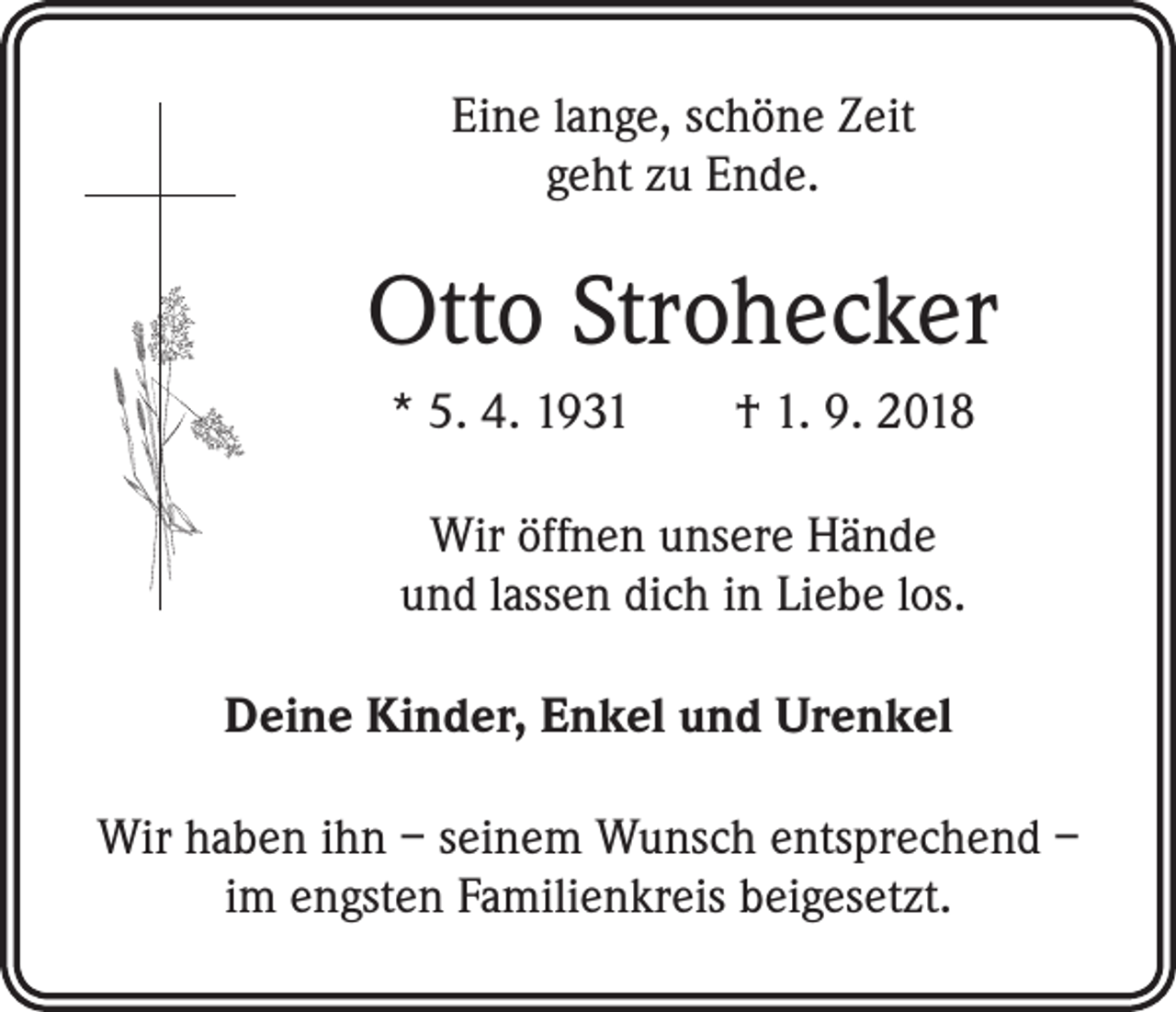 <p>Eine lange, schöne Zeit<br />geht zu Ende.</p><p>Otto Strohecker<br />* 5. 4. 1931 † 1. 9. 2018<br />Wir öffnen unsere Hände<br />und lassen dich in Liebe los.<br />Deine Kinder, Enkel und Urenkel<br />Wir haben ihn – seinem Wunsch entsprechend –<br />im engsten Familienkreis beigesetzt.</p>