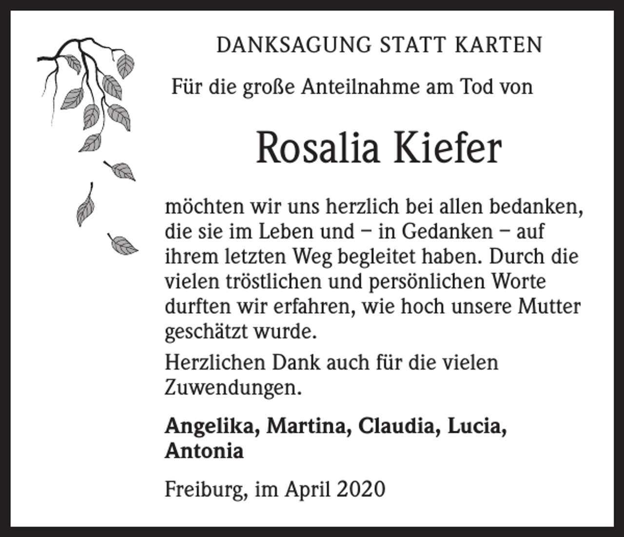 <p>DANKSAGUNG STATT KARTEN<br />Für die große Anteilnahme am Tod von</p><p>Rosalia Kiefer<br />möchten wir uns herzlich bei allen bedanken,<br />die sie im Leben und – in Gedanken – auf<br />ihrem letzten Weg begleitet haben. Durch die<br />vielen tröstlichen und persönlichen Worte<br />durften wir erfahren, wie hoch unsere Mutter<br />geschätzt wurde.<br />Herzlichen Dank auch für die vielen<br />Zuwendungen.<br />Angelika, Martina, Claudia, Lucia,<br />Antonia<br />Freiburg, im April 2020</p>