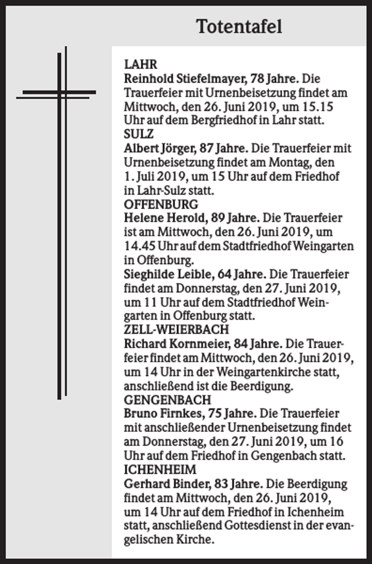 <p>Totentafel<br />LAHR<br />Reinhold Stiefelmayer, 78 Jahre. Die<br />Trauerfeier mit Urnenbeisetzung findet am<br />Mittwoch, den 26. Juni 2019, um 15.15<br />Uhr auf dem Bergfriedhof in Lahr statt.<br />SULZ<br />Albert Jörger, 87 Jahre. Die Trauerfeier mit<br />Urnenbeisetzung findet am Montag, den<br />1. Juli 2019, um 15 Uhr auf dem Friedhof<br />in Lahr-Sulz statt.<br />OFFENBURG<br />Helene Herold, 89 Jahre. Die Trauerfeier<br />ist am Mittwoch, den 26. Juni 2019, um<br />14.45 Uhr auf dem Stadtfriedhof Weingarten<br />in Offenburg.<br />Sieghilde Leible, 64 Jahre. Die Trauerfeier<br />findet am Donnerstag, den 27. Juni 2019,<br />um 11 Uhr auf dem Stadtfriedhof Weingarten in Offenburg statt.<br />ZELL-WEIERBACH<br />Richard Kornmeier, 84 Jahre. Die Trauerfeier findet am Mittwoch, den 26. Juni 2019,<br />um 14 Uhr in der Weingartenkirche statt,<br />anschließend ist die Beerdigung.<br />GENGENBACH<br />Bruno Firnkes, 75 Jahre. Die Trauerfeier<br />mit anschließender Urnenbeisetzung findet<br />am Donnerstag, den 27. Juni 2019, um 16<br />Uhr auf dem Friedhof in Gengenbach statt.<br />ICHENHEIM<br />Gerhard Binder, 83 Jahre. Die Beerdigung<br />findet am Mittwoch, den 26. Juni 2019,<br />um 14 Uhr auf dem Friedhof in Ichenheim<br />statt, anschließend Gottesdienst in der evangelischen Kirche.</p>