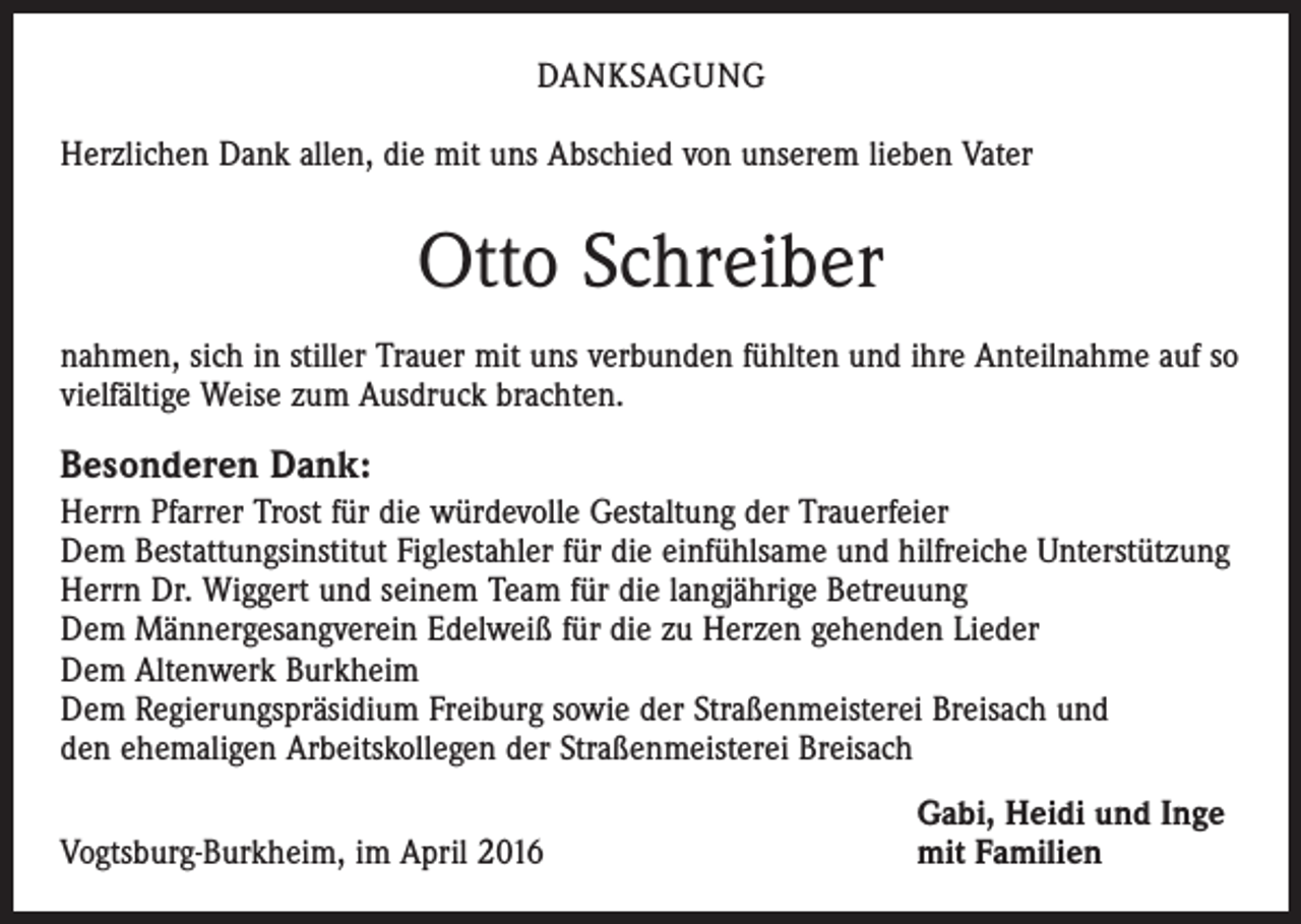 <p>DANKSAGUNG<br />Herzlichen Dank allen, die mit uns Abschied von unserem lieben Vater</p><p>Otto Schreiber<br />nahmen, sich in stiller Trauer mit uns verbunden fühlten und ihre Anteilnahme auf so<br />vielfältige Weise zum Ausdruck brachten.</p><p>Besonderen Dank:<br />Herrn Pfarrer Trost für die würdevolle Gestaltung der Trauerfeier<br />Dem Bestattungsinstitut Figlestahler für die einfühlsame und hilfreiche Unterstützung<br />Herrn Dr. Wiggert und seinem Team für die langjährige Betreuung<br />Dem Männergesangverein Edelweiß für die zu Herzen gehenden Lieder<br />Dem Altenwerk Burkheim<br />Dem Regierungspräsidium Freiburg sowie der Straßenmeisterei Breisach und<br />den ehemaligen Arbeitskollegen der Straßenmeisterei Breisach</p><p>Vogtsburg-Burkheim, im April 2016</p><p>Gabi, Heidi und Inge<br />mit Familien</p>