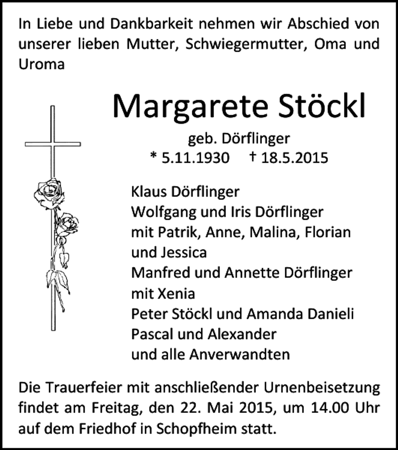 <p>In Liebe und Dankbarkeit nehmen wir Abschied von<br />unserer lieben Mutter, Schwiegermutter, Oma und<br />Uroma</p><p>Margarete Stöckl<br />geb. Dörflinger<br />* 5.11.1930 † 18.5.2015</p><p>Klaus Dörflinger<br />Wolfgang und Iris Dörflinger<br />mit Patrik, Anne, Malina, Florian<br />und Jessica<br />Manfred und Annette Dörflinger<br />mit Xenia<br />Peter Stöckl und Amanda Danieli<br />Pascal und Alexander<br />und alle Anverwandten<br />Die Trauerfeier mit anschließender Urnenbeisetzung<br />findet am Freitag, den 22. Mai 2015, um 14.00 Uhr<br />auf dem Friedhof in Schopfheim statt.</p>