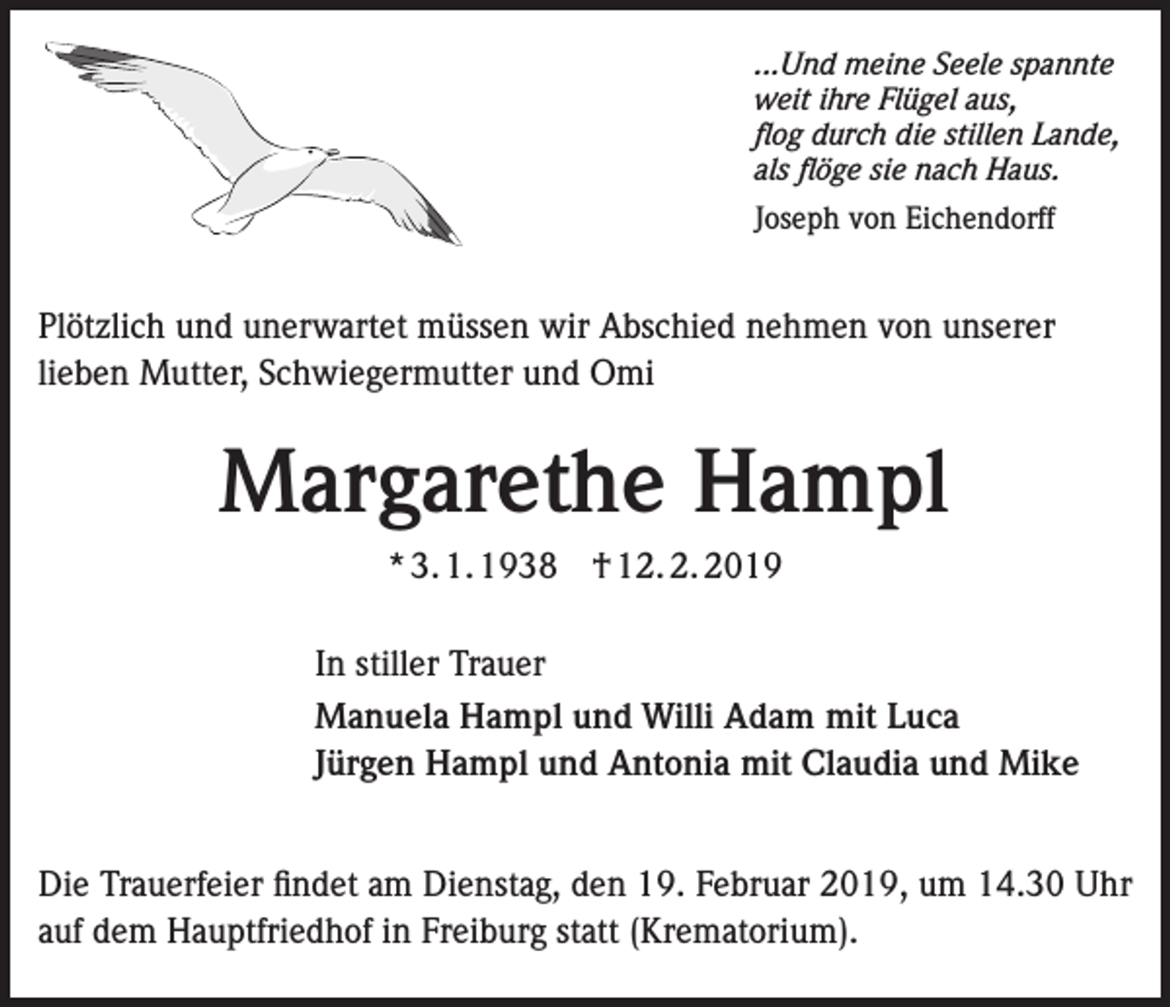 <p>...Und meine Seele spannte<br />weit ihre Flügel aus,<br />flog durch die stillen Lande,<br />als flöge sie nach Haus.<br />Joseph von Eichendorff</p><p>Plötzlich und unerwartet müssen wir Abschied nehmen von unserer<br />lieben Mutter, Schwiegermutter und Omi</p><p>Margarethe Hampl<br />* 3. 1. 1938 † 12. 2. 2019<br />In stiller Trauer<br />Manuela Hampl und Willi Adam mit Luca<br />Jürgen Hampl und Antonia mit Claudia und Mike<br />Die Trauerfeier findet am Dienstag, den 19. Februar 2019, um 14.30 Uhr<br />auf dem Hauptfriedhof in Freiburg statt (Krematorium).</p>