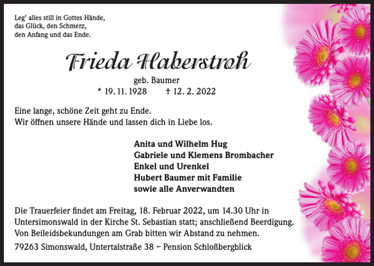 <p>Leg’ alles still in Gottes Hände,<br />das Glück, den Schmerz,<br />den Anfang und das Ende.</p><p>Frieda Haberstroh<br />geb. Baumer<br />* 19. 11. 1928 † 12. 2. 2022</p><p>Eine lange, schöne Zeit geht zu Ende.<br />Wir öffnen unsere Hände und lassen dich in Liebe los.<br />Anita und Wilhelm Hug<br />Gabriele und Klemens Brombacher<br />Enkel und Urenkel<br />Hubert Baumer mit Familie<br />sowie alle Anverwandten<br />Die Trauerfeier findet am Freitag, 18. Februar 2022, um 14.30 Uhr in<br />Untersimonswald in der Kirche St. Sebastian statt; anschließend Beerdigung.<br />Von Beileidsbekundungen am Grab bitten wir Abstand zu nehmen.<br />79263 Simonswald, Untertalstraße 38 – Pension Schloßbergblick</p>