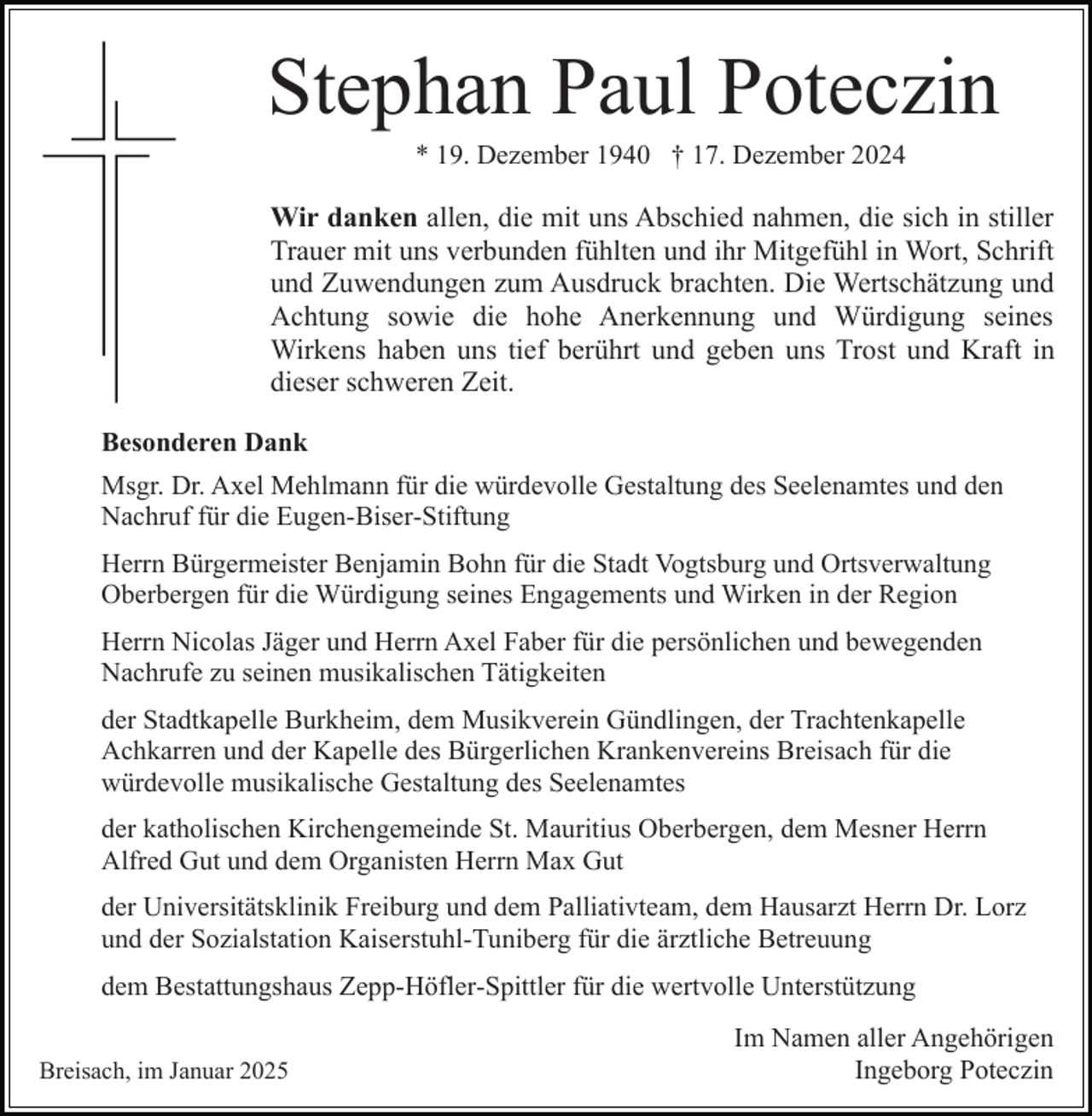 <p>Stephan Paul Poteczin<br />* 19. Dezember 1940 † 17. Dezember 2024</p><p>Wir danken allen, die mit uns Abschied nahmen, die sich in stiller<br />Trauer mit uns verbunden fühlten und ihr Mitgefühl in Wort, Schrift<br />und Zuwendungen zum Ausdruck brachten. Die Wertschätzung und<br />Achtung sowie die hohe Anerkennung und Würdigung seines<br />Wirkens haben uns tief berührt und geben uns Trost und Kraft in<br />dieser schweren Zeit.<br />Besonderen Dank<br />Msgr. Dr. Axel Mehlmann für die würdevolle Gestaltung des Seelenamtes und den<br />Nachruf für die Eugen-Biser-Stiftung<br />Herrn Bürgermeister Benjamin Bohn für die Stadt Vogtsburg und Ortsverwaltung<br />Oberbergen für die Würdigung seines Engagements und Wirken in der Region<br />Herrn Nicolas Jäger und Herrn Axel Faber für die persönlichen und bewegenden<br />Nachrufe zu seinen musikalischen Tätigkeiten<br />der Stadtkapelle Burkheim, dem Musikverein Gündlingen, der Trachtenkapelle<br />Achkarren und der Kapelle des Bürgerlichen Krankenvereins Breisach für die<br />würdevolle musikalische Gestaltung des Seelenamtes<br />der katholischen Kirchengemeinde St. Mauritius Oberbergen, dem Mesner Herrn<br />Alfred Gut und dem Organisten Herrn Max Gut<br />der Universitätsklinik Freiburg und dem Palliativteam, dem Hausarzt Herrn Dr. Lorz<br />und der Sozialstation Kaiserstuhl-Tuniberg für die ärztliche Betreuung<br />dem Bestattungshaus Zepp-Höfler-Spittler für die wertvolle Unterstützung<br />Breisach, im Januar 2025</p><p>Im Namen aller Angehörigen<br />Ingeborg Poteczin</p>