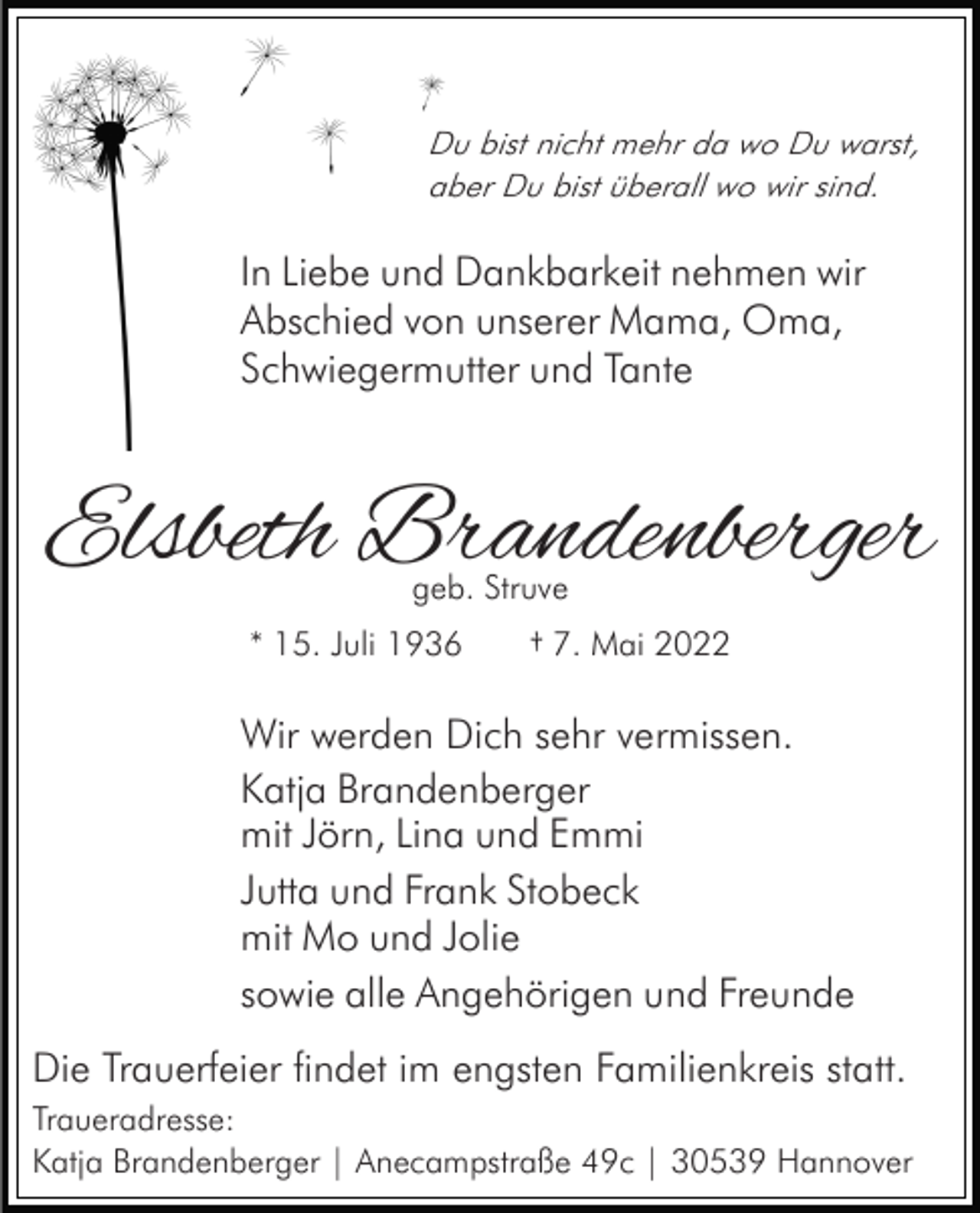 <p>Du bist nicht mehr da wo Du warst,<br />aber Du bist überall wo wir sind.</p><p>In Liebe und Dankbarkeit nehmen wir<br />Abschied von unserer Mama, Oma,<br />Schwiegermutter und Tante</p><p>Elsbeth Brandenberger<br />geb. Struve</p><p>* 15. Juli 1936</p><p>† 7. Mai 2022</p><p>Wir werden Dich sehr vermissen.<br />Katja Brandenberger<br />mit Jörn, Lina und Emmi<br />Jutta und Frank Stobeck<br />mit Mo und Jolie<br />sowie alle Angehörigen und Freunde<br />Die Trauerfeier findet im engsten Familienkreis statt.<br />Traueradresse:<br />Katja Brandenberger | Anecampstraße 49c | 30539 Hannover</p>