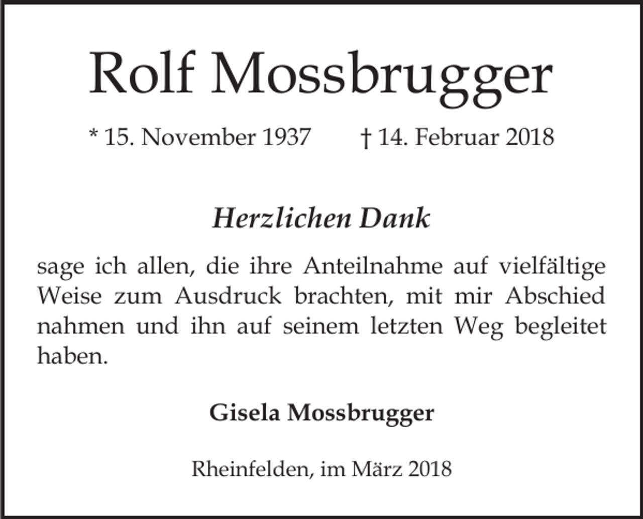 <p>RRolf<br />olf Mossbrugger<br />M o s s br u g g er<br />* 15.<br />1 5. November<br />N o v e m b er</p><p>1 4. Februar<br />F e br u ar<br />†† 14.</p><p>HHerzlichen<br />er zli c h e n DDank<br />ank<br />s a g e iich<br />sage<br />c h allen,<br />all e n, die<br />di e iihre<br />hr e Anteilnahme<br />A nt eil n a h m e auf<br />a uf vielfältige<br />vi elf älti g e<br />WWeise<br />ei s e z zum<br />u m AAusdruck<br />u s dr u c k brachten,<br />br a c ht e n, mit<br />mit mir<br />mir Abschied<br />A bs c hi e d<br />nahmen<br />n a h m e n und<br />u n d iihn<br />h n aauf<br />uf seinem<br />s ei n e m lletzten<br />et zt e n Weg<br />W e g begleitet<br />b e gl eit et<br />haben.<br />h a b e n.<br />Gisela<br />Gi<br />s el a Mossbrugger<br />M o s s br u g g er<br />RRheinfelden,<br />h ei nf el d e n, i im<br />m März<br />M är z 22</p>