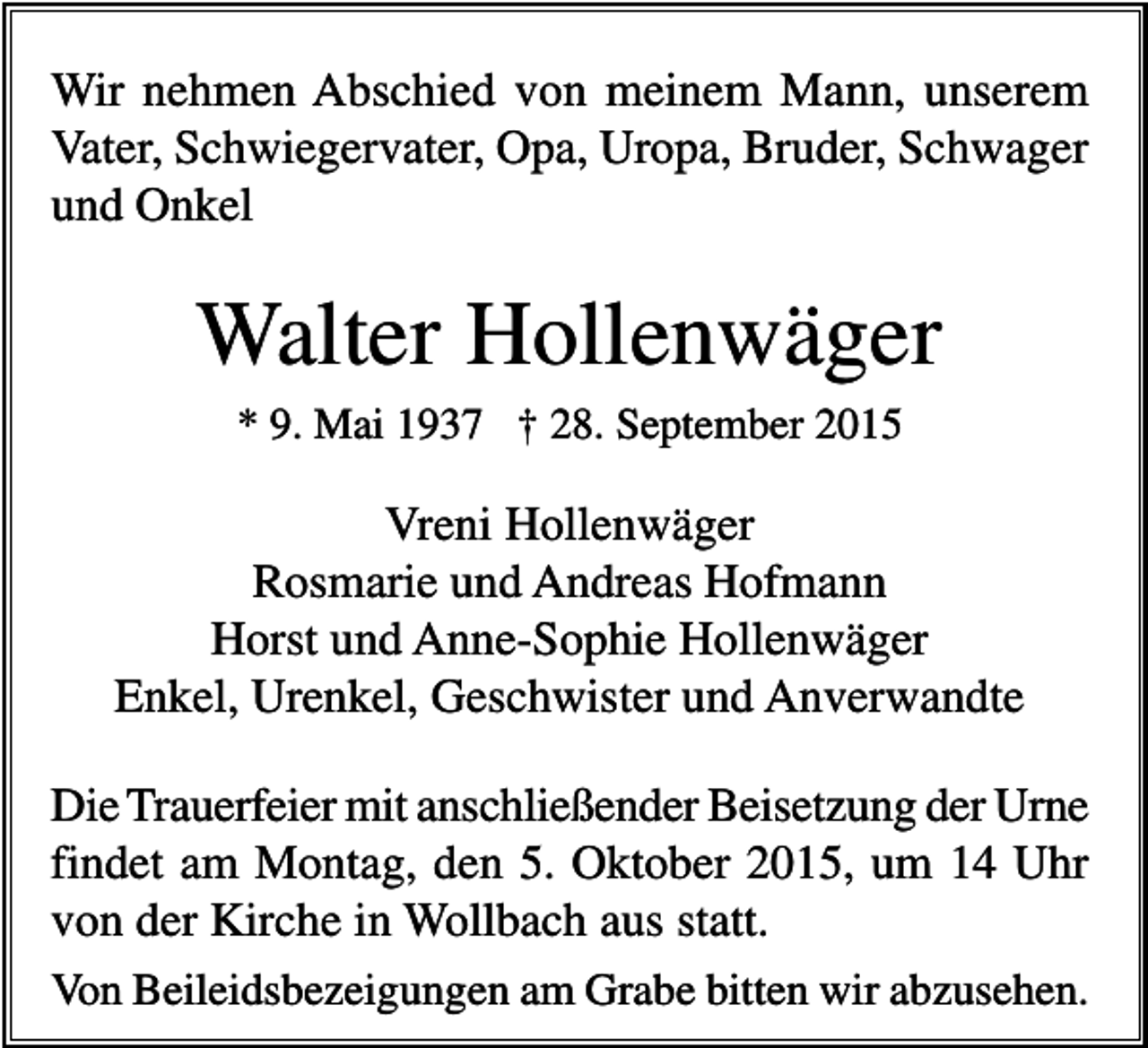 <p>Wir nehmen Abschied von meinem Mann, unserem<br />Vater, Schwiegervater, Opa, Uropa, Bruder, Schwager<br />und Onkel</p><p>Walter Hollenwäger<br />* 9. Mai 1937 † 28. September 2015</p><p>Vreni Hollenwäger<br />Rosmarie und Andreas Hofmann<br />Horst und Anne-Sophie Hollenwäger<br />Enkel, Urenkel, Geschwister und Anverwandte<br />Die Trauerfeier mit anschließender Beisetzung der Urne<br />findet am Montag, den 5. Oktober 2015, um 14 Uhr<br />von der Kirche in Wollbach aus statt.<br />Von Beileidsbezeigungen am Grabe bitten wir abzusehen.</p>
