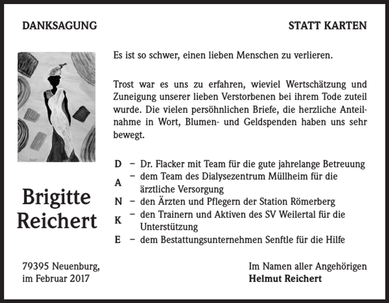 <p>DANKSAGUNG</p><p>STATT KARTEN<br />Es ist so schwer, einen lieben Menschen zu verlieren.<br />Trost war es uns zu erfahren, wieviel Wertschätzung und<br />Zuneigung unserer lieben Verstorbenen bei ihrem Tode zuteil<br />wurde. Die vielen persöhnlichen Briefe, die herzliche Anteilnahme in Wort, Blumen- und Geldspenden haben uns sehr<br />bewegt.</p><p>Brigitte<br />Reichert<br />79395 Neuenburg,<br />im Februar 2017</p><p>D – Dr. Flacker mit Team für die gute jahrelange Betreuung<br />– dem Team des Dialysezentrum Müllheim für die<br />A<br />ärztliche Versorgung<br />N – den Ärzten und Pflegern der Station Römerberg<br />– den Trainern und Aktiven des SV Weilertal für die<br />K<br />Unterstützung<br />E – dem Bestattungsunternehmen Senftle für die Hilfe<br />Im Namen aller Angehörigen<br />Helmut Reichert</p>