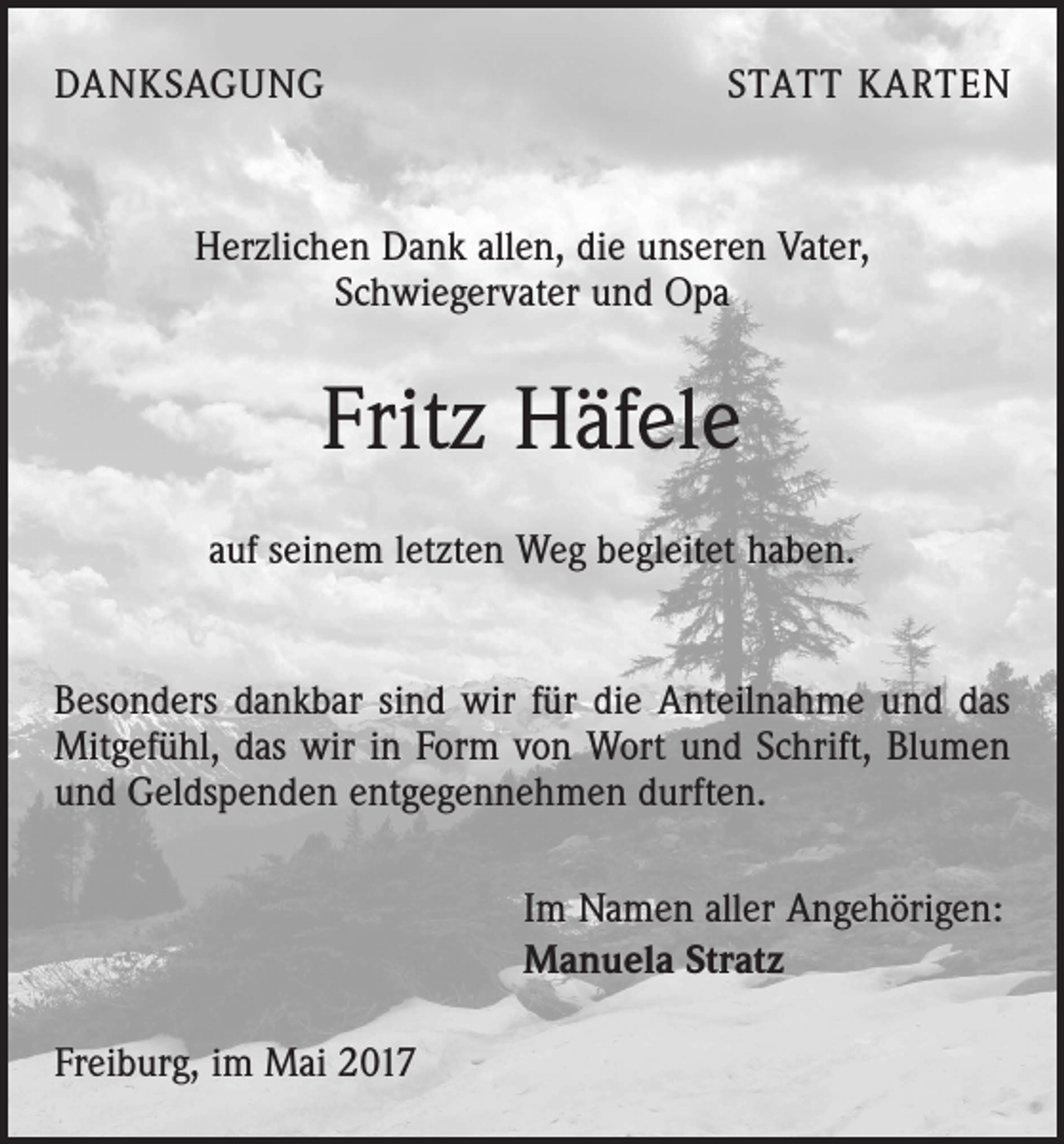<p>DANKSAGUNG</p><p>STATT KARTEN</p><p>Herzlichen Dank allen, die unseren Vater,<br />Schwiegervater und Opa</p><p>Fritz Häfele<br />auf seinem letzten Weg begleitet haben.<br />Besonders dankbar sind wir für die Anteilnahme und das<br />Mitgefühl, das wir in Form von Wort und Schrift, Blumen<br />und Geldspenden entgegennehmen durften.<br />Im Namen aller Angehörigen:<br />Manuela Stratz<br />Freiburg, im Mai 2017</p>