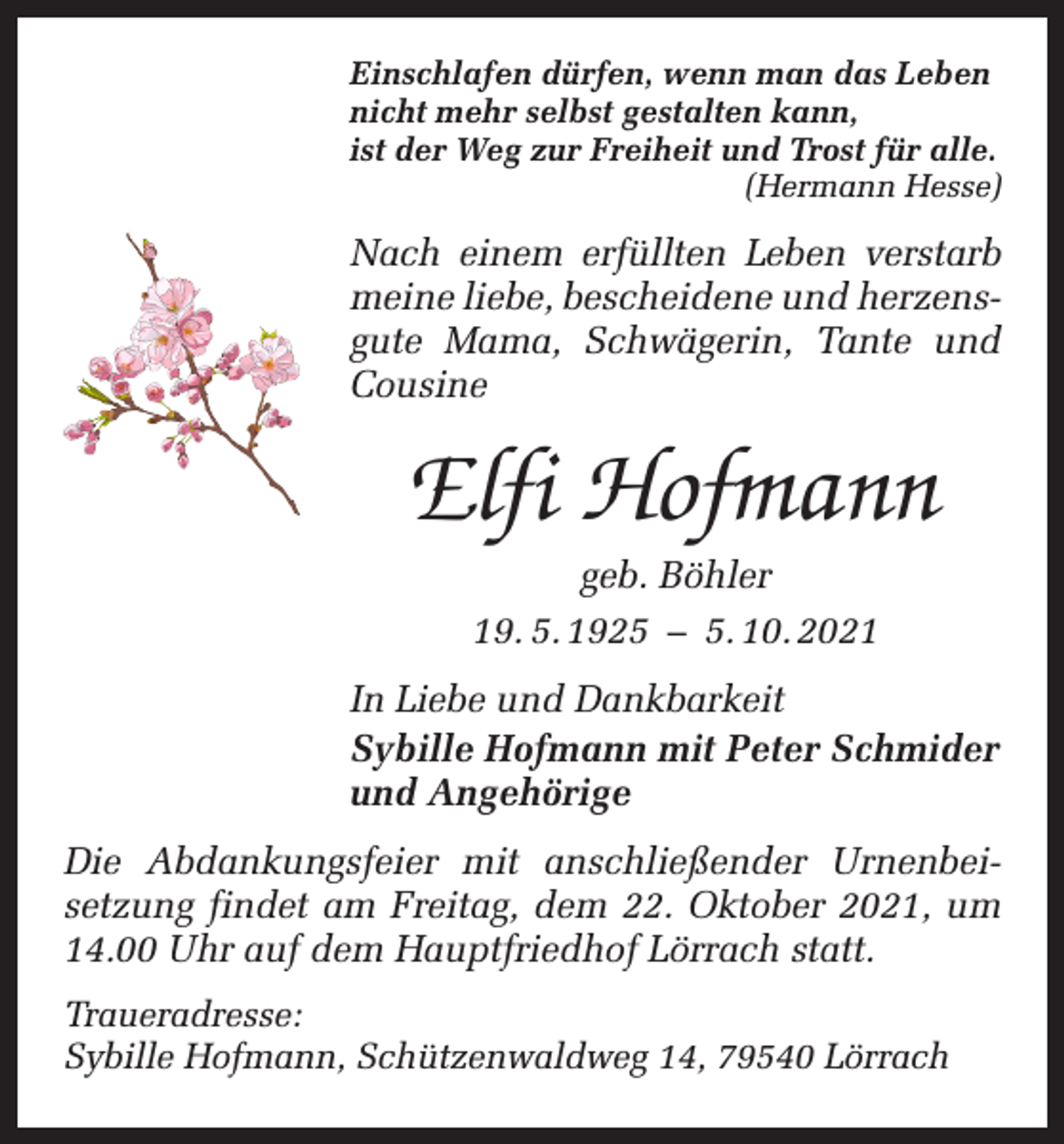 <p>Einschlafen dürfen, wenn man das Leben<br />nicht mehr selbst gestalten kann,<br />ist der Weg zur Freiheit und Trost für alle.</p><p>(Hermann Hesse)</p><p>Nach einem erfüllten Leben verstarb<br />meine liebe, bescheidene und herzens­<br />gute Mama, Schwägerin, Tante und<br />Cousine</p><p>Elfi Hofmann<br />geb. Böhler<br />19. 5. 1925 – 5. 10. 2021<br />In Liebe und Dankbarkeit<br />Sybille Hofmann mit Peter Schmider<br />und Angehörige<br />Die Abdankungsfeier mit anschließender Urnenbei­<br />setzung findet am Freitag, dem 22. Oktober 2021, um<br />14.00 Uhr auf dem Hauptfriedhof Lörrach statt.<br />Traueradresse:<br />Sybille Hofmann, Schützenwaldweg 14, 79540 Lörrach</p>