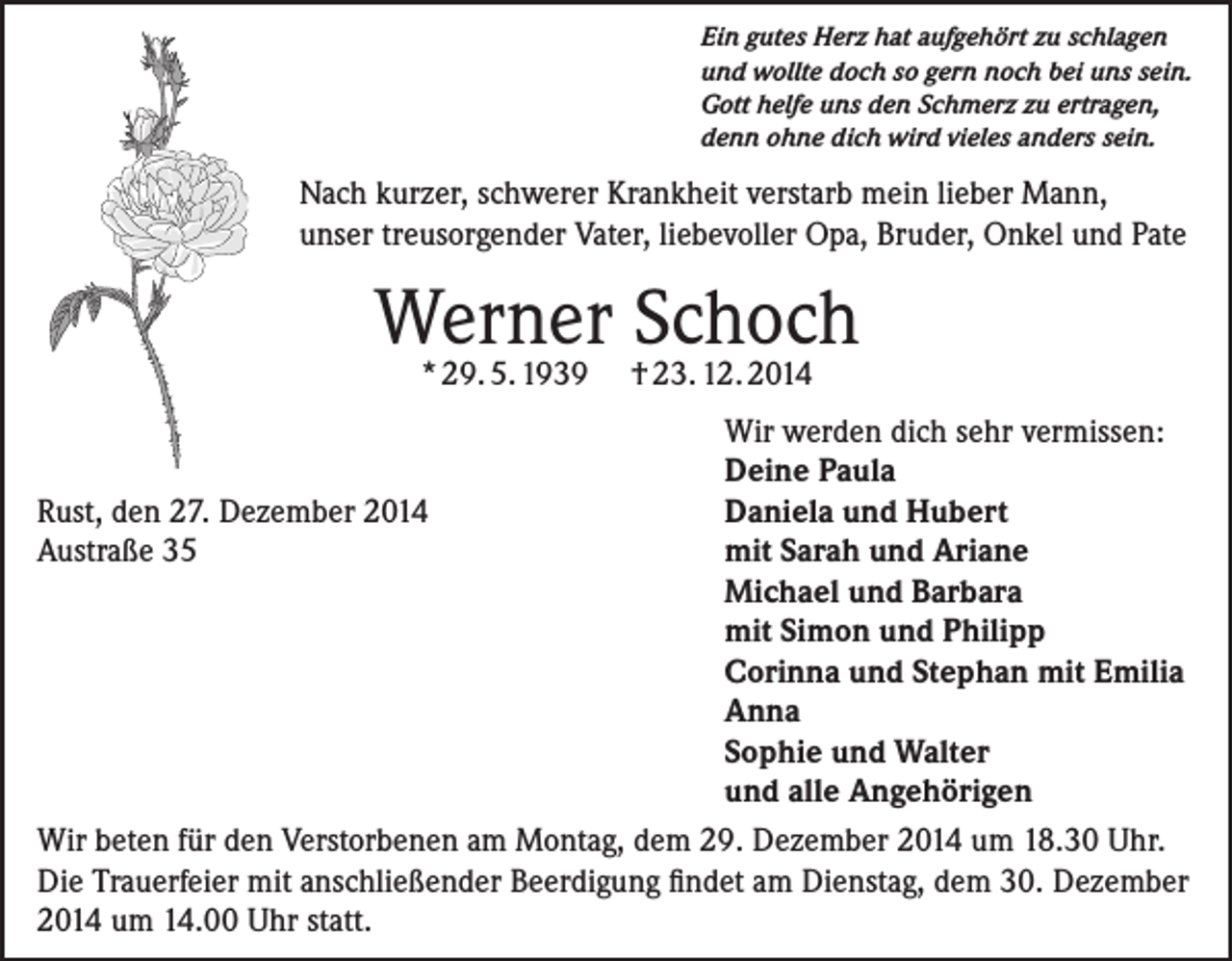 <p>Ein gutes Herz hat aufgehört zu schlagen<br />und wollte doch so gern noch bei uns sein.<br />Gott helfe uns den Schmerz zu ertragen,<br />denn ohne dich wird vieles anders sein.</p><p>Nach kurzer, schwerer Krankheit verstarb mein lieber Mann,<br />unser treusorgender Vater, liebevoller Opa, Bruder, Onkel und Pate</p><p>Werner<br />Schoch<br />* 29. 5. 1939 † 23. 12. 2014</p><p>Wir werden dich sehr vermissen:</p><p>Deine Paula<br />Rust, den 27. Dezember 2014<br />Daniela und Hubert<br />Austraße 35<br />mit Sarah und Ariane</p><p>Michael und Barbara</p><p>mit Simon und Philipp</p><p>Corinna und Stephan mit Emilia</p><p>Anna</p><p>Sophie und Walter</p><p>und alle Angehörigen<br />Wir beten für den Verstorbenen am Montag, dem 29. Dezember 2014 um 18.30 Uhr.<br />Die Trauerfeier mit anschließender Beerdigung findet am Dienstag, dem 30. Dezember<br />2014 um 14.00 Uhr statt.</p>