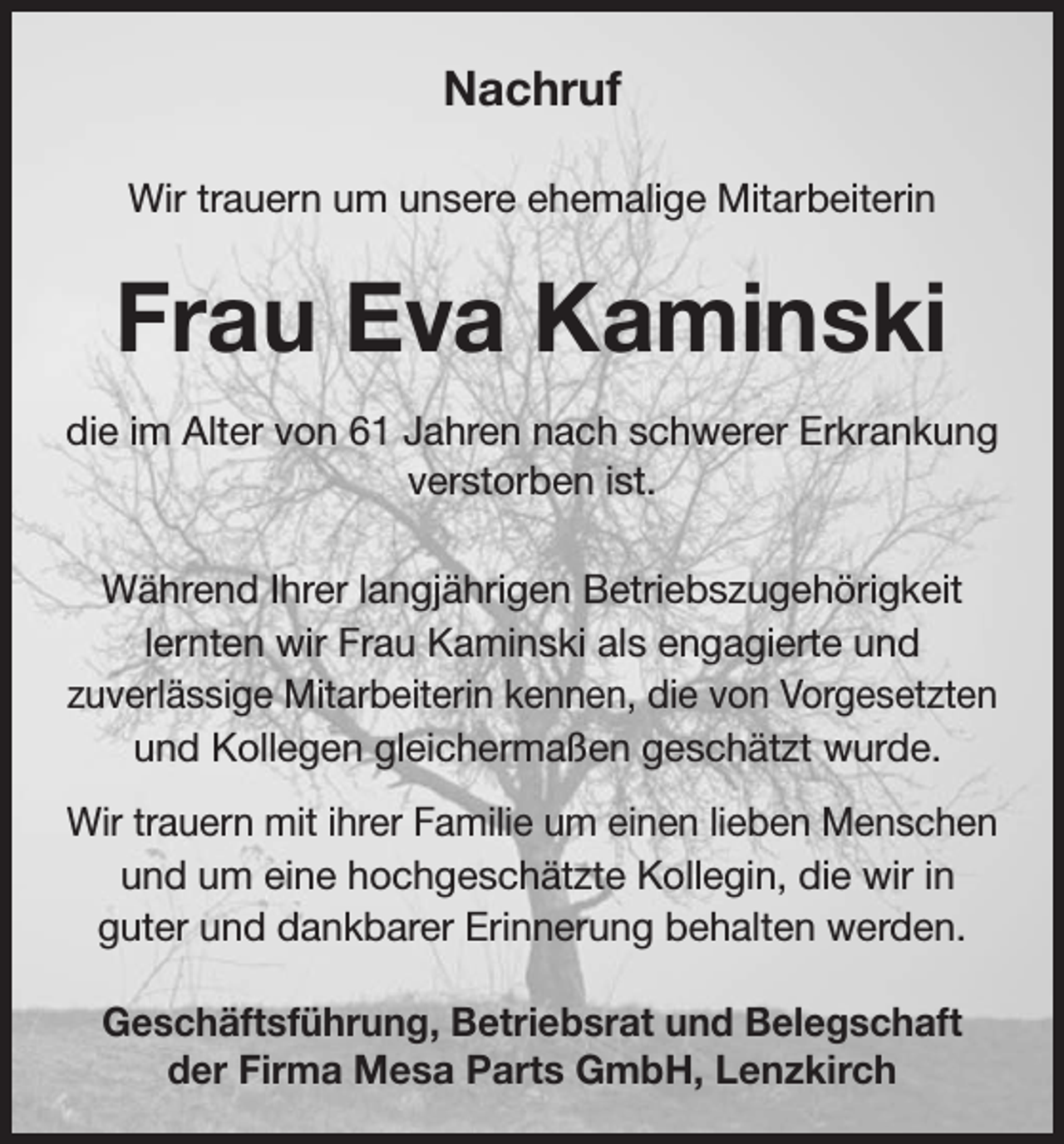 <p>Nachruf<br />Wir trauern um unsere ehemalige Mitarbeiterin</p><p>Frau Eva Kaminski<br />die im Alter von 61 Jahren nach schwerer Erkrankung<br />verstorben ist.<br />Während Ihrer langjährigen Betriebszugehörigkeit<br />lernten wir Frau Kaminski als engagierte und<br />zuverlässige Mitarbeiterin kennen, die von Vorgesetzten<br />und Kollegen gleichermaßen geschätzt wurde.<br />Wir trauern mit ihrer Familie um einen lieben Menschen<br />und um eine hochgeschätzte Kollegin, die wir in<br />guter und dankbarer Erinnerung behalten werden.<br />Geschäftsführung, Betriebsrat und Belegschaft<br />der Firma Mesa Parts GmbH, Lenzkirch</p>