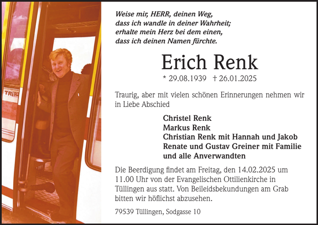 <p>Weise mir, HERR, deinen Weg,<br />dass ich wandle in deiner Wahrheit;<br />erhalte mein Herz bei dem einen,<br />dass ich deinen Namen fürchte.</p><p>Erich Renk<br />* 29.08.1939 † 26.01.2025</p><p>Traurig, aber mit vielen schönen Erinnerungen nehmen wir<br />in Liebe Abschied<br />Christel Renk<br />Markus Renk<br />Christian Renk mit Hannah und Jakob<br />Renate und Gustav Greiner mit Familie<br />und alle Anverwandten<br />Die Beerdigung findet am Freitag, den 14.02.2025 um<br />11.00 Uhr von der Evangelischen Ottilienkirche in<br />Tüllingen aus statt. Von Beileidsbekundungen am Grab<br />bitten wir höflichst abzusehen.<br />79539 Tüllingen, Sodgasse 10</p>