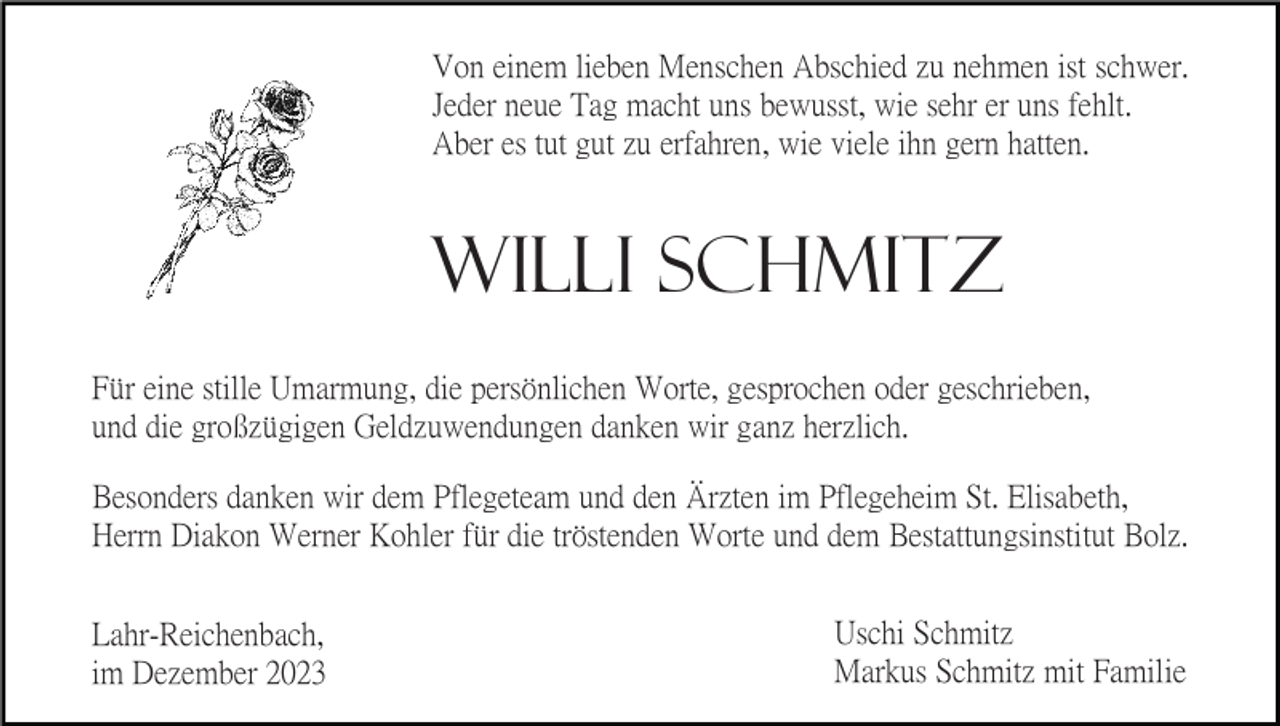<p>Von einem lieben Menschen Abschied zu nehmen ist schwer.<br />Jeder neue Tag macht uns bewusst, wie sehr er uns fehlt.<br />Aber es tut gut zu erfahren, wie viele ihn gern hatten.</p><p>Willi Schmitz<br />Für eine stille Umarmung, die persönlichen Worte, gesprochen oder geschrieben,<br />und die großzügigen Geldzuwendungen danken wir ganz herzlich.<br />Besonders danken wir dem Pflegeteam und den Ärzten im Pflegeheim St. Elisabeth,<br />Herrn Diakon Werner Kohler für die tröstenden Worte und dem Bestattungsinstitut Bolz.<br />Lahr-Reichenbach,<br />im Dezember 2023</p><p>Uschi Schmitz<br />Markus Schmitz mit Familie</p>