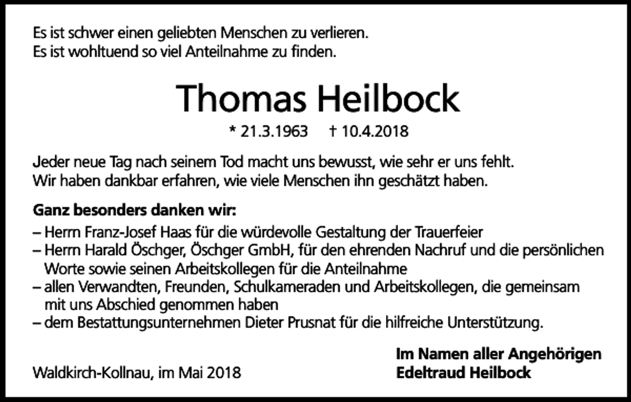 <p>Es ist schwer einen geliebten Menschen zu verlieren.<br />Es ist wohltuend so viel Anteilnahme zu finden.</p><p>Thomas Heilbock<br />* 21.3.1963</p><p>† 10.4.2018</p><p>Jeder neue Tag nach seinem Tod macht uns bewusst, wie sehr er uns fehlt.<br />Wir haben dankbar erfahren, wie viele Menschen ihn geschätzt haben.<br />Ganz besonders danken wir:<br />– Herrn Franz-Josef Haas für die würdevolle Gestaltung der Trauerfeier<br />– Herrn Harald Öschger, Öschger GmbH, für den ehrenden Nachruf und die persönlichen<br />Worte sowie seinen Arbeitskollegen für die Anteilnahme<br />– allen Verwandten, Freunden, Schulkameraden und Arbeitskollegen, die gemeinsam<br />mit uns Abschied genommen haben<br />– dem Bestattungsunternehmen Dieter Prusnat für die hilfreiche Unterstützung.<br />Waldkirch-Kollnau, im Mai 2018</p><p>Im Namen aller Angehörigen<br />Edeltraud Heilbock</p>