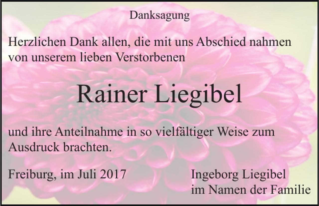 <p>DDanksagung<br />a n ks a g u n g</p><p>allen,<br />HHerzlichen<br />er zli c h e n DDank<br />a n k all<br />e n, didiee mit<br />mit uns<br />u ns Abschied<br />A bs c hi e d nahmen<br />na h me n<br />vvon<br />o n uunserem<br />ns er e m lilieben<br />e b e n Verstorbenen<br />Verst or b e n e n</p><p>RRainer<br />ai n er Li<br />Liegibel<br />e gi b el<br />u n d iihre<br />und<br />hr e Anteilnahme<br />A nt eil n a h m e iin<br />n ssoo vi<br />vielfältiger<br />elf älti g er Weise<br />Weis e zzum<br />u m<br />AAusdruck<br />us dr u c k brbrachten.<br />a c ht e n.<br />Freiburg,<br />Fr<br />ei b ur g, iim<br />m JJuli<br />uli 22</p><p>IIngeborg<br />n g e b or g Liegibel<br />Li e gi b el<br />iimm Namen<br />N a m e n der<br />d er Familie<br />F a mili e</p>