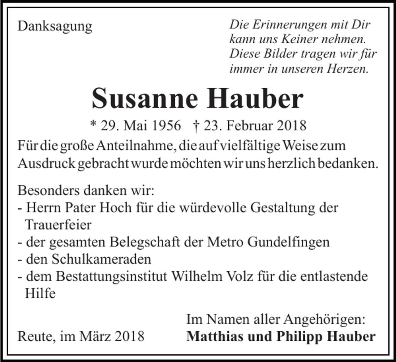 <p>DDanksagung<br />a n ks a g u n g</p><p>Die<br />Di e Eri<br />Erinnerungen<br />n n er u n g e n mit<br />mit Di<br />Dirr<br />kann<br />k a n n uns<br />u ns Keiner<br />K ei n er nehmen.<br />n e h m e n.<br />Diese<br />Bilder<br />wirf für<br />Di es e Bil<br />d er trtragen<br />a g e n wir<br />ü r<br />i m m er iinn unseren<br />u ns er e n Herzen.<br />H erz e n.<br />immer</p><p>SSusanne<br />us a n n e Hauber<br />H a u ber</p><p>** 229.<br />9. Mai<br />M ai 11956<br />9 5 6 †† 223.<br />3. Februar<br />F e br u ar 22<br />FFür<br />ür di<br />e gr<br />o ß e Anteilnahme,<br />A nt eil n a h m e , die<br />di e auf<br />a uf vielfältige<br />vi elf älti g e Weise<br />Weis e zum<br />zu m<br />die<br />große<br />AAusdruck<br />us dr u c k ggebracht<br />e br a c ht wwurde<br />ur d e mmöchten<br />ö c ht e n wir<br />ns hherzlich<br />er zli c h bbedanken.<br />e d a n k e n.<br />wiruuns<br />BBesonders<br />es o n d ers ddanken<br />a n k e n wir:<br />wir:<br />- Herrn<br />H err n Pater<br />P at er Hoch<br />H o c h ffür<br />ür die<br />die würdevolle<br />w ür d e v oll e Gestaltung<br />G est alt u n g dder<br />er<br />Tr<br />a u erf ei er<br />Trauerfeier<br />d er gesamten<br />g es a mt e n Belegschaft<br />B el e gs c h aft der<br />d er Metro<br />M etr o Gundelfingen<br />G u n d elfi n g en<br />- der<br />d e n Schulkameraden<br />S c h ul k a m er a d e n<br />- den<br />d e m Bestattungsinstitut<br />B est att u n gsi nstit ut Wil<br />h el m Vol<br />z f ür<br />e e ntl<br />ast e n d e<br />- dem<br />Wilhelm<br />Volz<br />fürdidie<br />entlastende<br />Hilf e<br />Hilfe<br />RReute,<br />e ut e, i im<br />m März<br />M är z 22</p><p>I m Namen<br />Im<br />N a m e n aller<br />all er Angehörigen:<br />A n g e h örig e n:<br />MMatthias<br />att hi as u und<br />n d P Philipp<br />hili p p HHauber<br />a u ber</p>