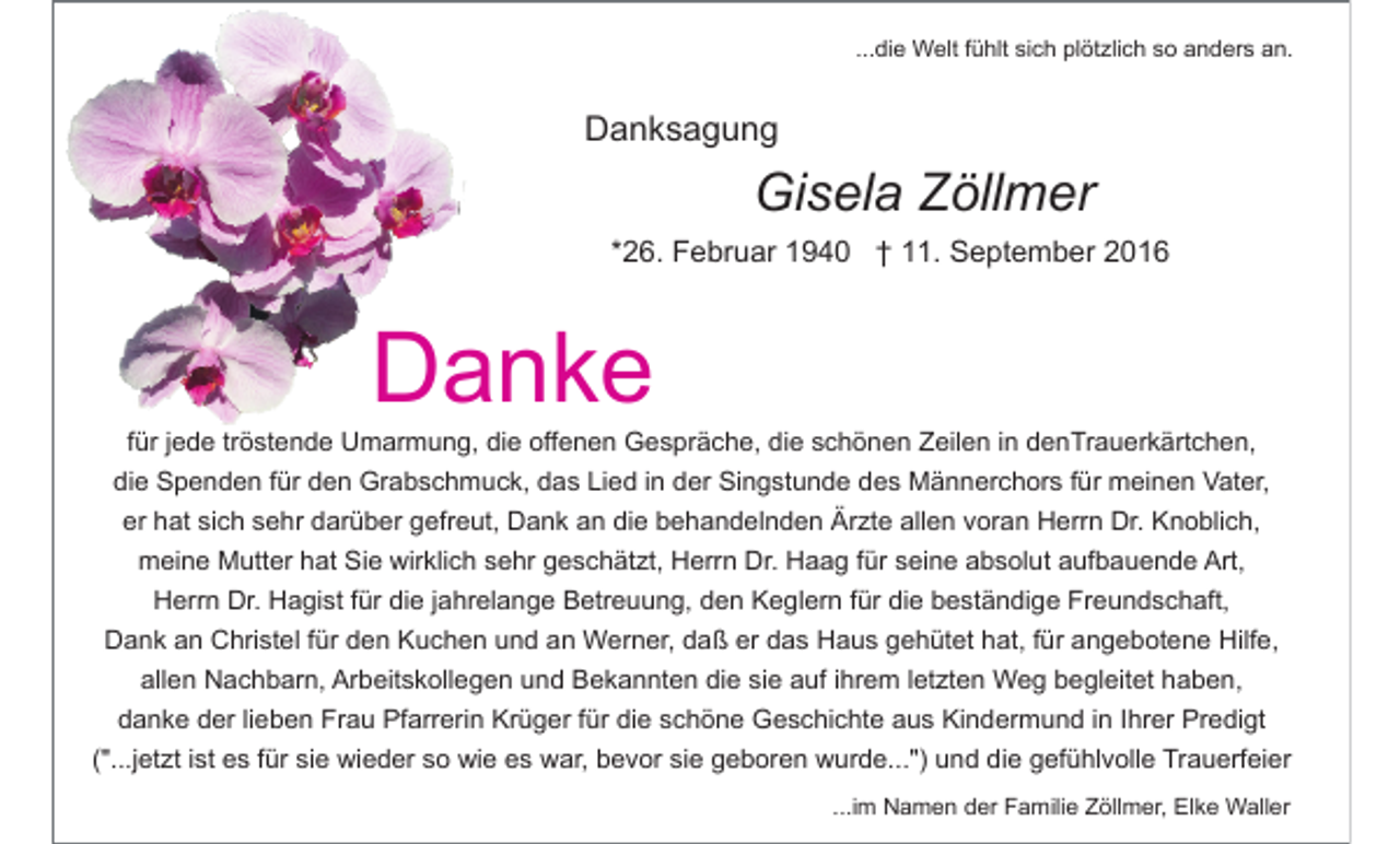 <p>...die Welt fühlt sich plötzlich so anders an.</p><p>Danksagung</p><p>Gisela Zöllmer<br />*26. Februar 1940 † 11. September 2016</p><p>Danke<br />für jede tröstende Umarmung, die offenen Gespräche, die schönen Zeilen in denTrauerkärtchen,<br />die Spenden für den Grabschmuck, das Lied in der Singstunde des Männerchors für meinen Vater,<br />er hat sich sehr darüber gefreut, Dank an die behandelnden Ärzte allen voran Herrn Dr. Knoblich,<br />meine Mutter hat Sie wirklich sehr geschätzt, Herrn Dr. Haag für seine absolut aufbauende Art,<br />Herrn Dr. Hagist für die jahrelange Betreuung, den Keglern für die beständige Freundschaft,<br />Dank an Christel für den Kuchen und an Werner, daß er das Haus gehütet hat, für angebotene Hilfe,<br />allen Nachbarn, Arbeitskollegen und Bekannten die sie auf ihrem letzten Weg begleitet haben,<br />danke der lieben Frau Pfarrerin Krüger für die schöne Geschichte aus Kindermund in Ihrer Predigt<br />("...jetzt ist es für sie wieder so wie es war, bevor sie geboren wurde...") und die gefühlvolle Trauerfeier<br />...im Namen der Familie Zöllmer, Elke Waller</p>