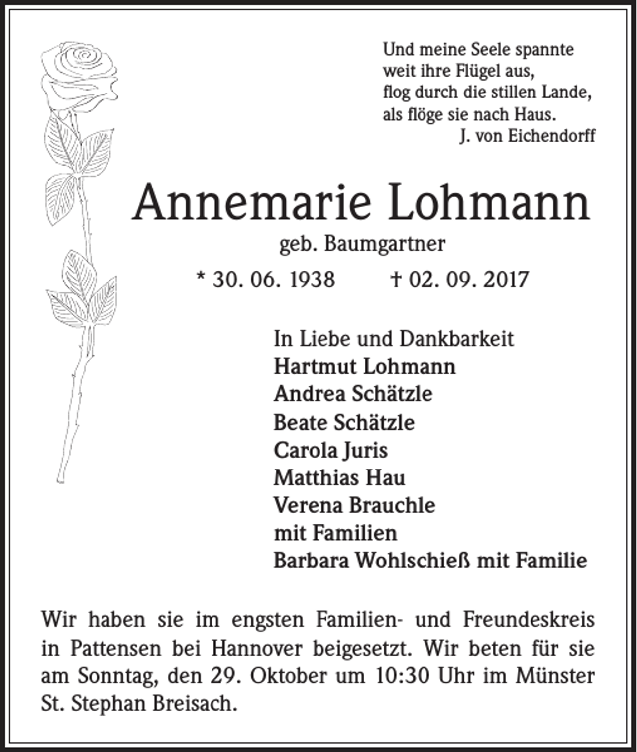 <p>Und meine Seele spannte<br />weit ihre Flügel aus,<br />flog durch die stillen Lande,<br />als flöge sie nach Haus.</p><p>J. von Eichendorff</p><p>Annemarie Lohmann<br />geb. Baumgartner</p><p>* 30. 06. 1938</p><p>† 02. 09. 2017</p><p>In Liebe und Dankbarkeit<br />Hartmut Lohmann<br />Andrea Schätzle<br />Beate Schätzle<br />Carola Juris<br />Matthias Hau<br />Verena Brauchle<br />mit Familien<br />Barbara Wohlschieß mit Familie<br />Wir haben sie im engsten Familien- und Freundeskreis<br />in Pattensen bei Hannover beigesetzt. Wir beten für sie<br />am Sonntag, den 29. Oktober um 10:30 Uhr im Münster<br />St. Stephan Breisach.</p>