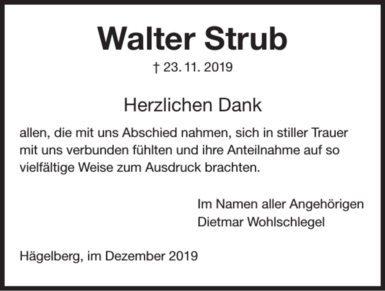 <p>Walter Strub<br />† 23. 11. 2019</p><p>Herzlichen Dank<br />allen, die mit uns Abschied nahmen, sich in stiller Trauer<br />mit uns verbunden fühlten und ihre Anteilnahme auf so<br />vielfältige Weise zum Ausdruck brachten.<br />Im Namen aller Angehörigen<br />Dietmar Wohlschlegel<br />Hägelberg, im Dezember 2019</p>
