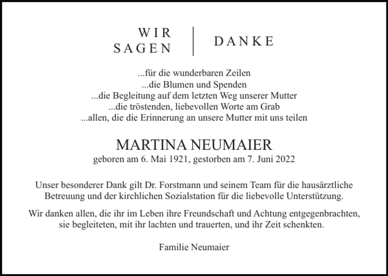 <p>WIR<br />SAG E N</p><p>DAN K E</p><p>...für die wunderbaren Zeilen<br />...die Blumen und Spenden<br />...die Begleitung auf dem letzten Weg unserer Mutter<br />...die tröstenden, liebevollen Worte am Grab<br />...allen, die die Erinnerung an unsere Mutter mit uns teilen</p><p>MARTINA NEUMAIER<br />geboren am 6. Mai 1921, gestorben am 7. Juni 2022<br />Unser besonderer Dank gilt Dr. Forstmann und seinem Team für die hausärztliche<br />Betreuung und der kirchlichen Sozialstation für die liebevolle Unterstützung.<br />Wir danken allen, die ihr im Leben ihre Freundschaft und Achtung entgegenbrachten,<br />sie begleiteten, mit ihr lachten und trauerten, und ihr Zeit schenkten.<br />Familie Neumaier</p>