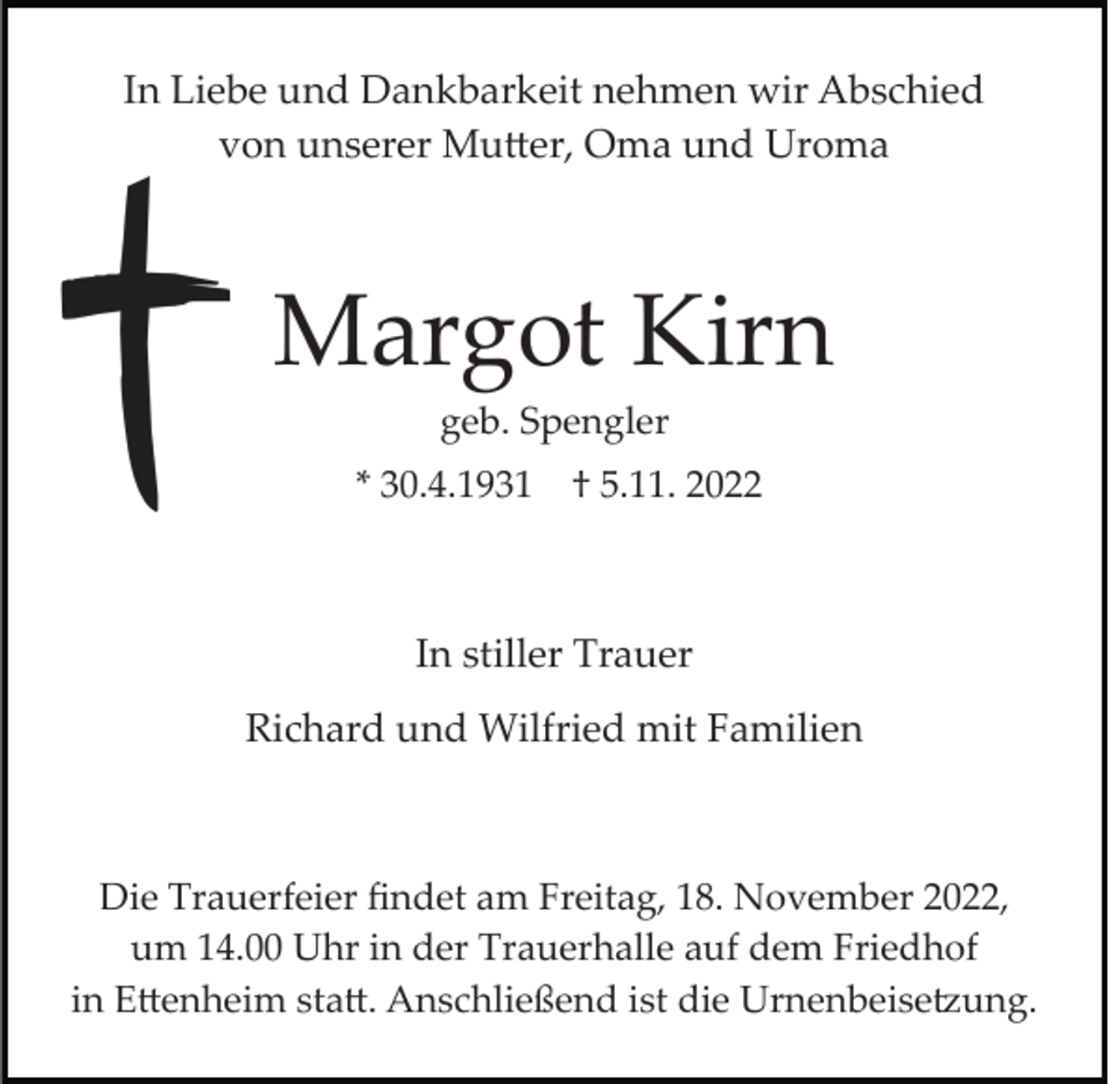 <p>In Liebe und Dankbarkeit nehmen wir Abschied<br />von unserer Mutter, Oma und Uroma</p><p>Margot Kirn<br />geb. Spengler<br />* 30.4.1931</p><p>† 5.11. 2022</p><p>In stiller Trauer<br />Richard und Wilfried mit Familien</p><p>Die Trauerfeier ﬁndet am Freitag, 18. November 2022,<br />um 14.00 Uhr in der Trauerhalle auf dem Friedhof<br />in Ettenheim statt. Anschließend ist die Urnenbeisetzung.</p>