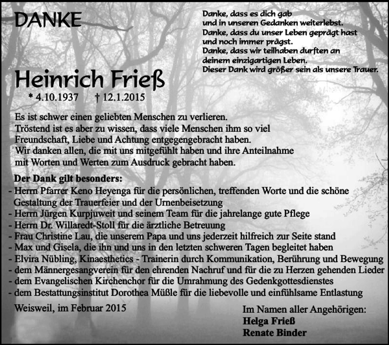 <p>DANKE</p><p>Heinrich Frieß<br />* 4.10.1937</p><p>Danke, dass es dich gab<br />und in unseren Gedanken weiterlebst.<br />Danke, dass du unser Leben geprägt hast<br />und noch immer prägst.<br />Danke, dass wir teilhaben durften an<br />deinem einzigartigen Leben.<br />Dieser Dank wird größer sein als unsere Trauer.</p><p>† 12.1.2015</p><p>Es ist schwer einen geliebten Menschen zu verlieren.<br />Tröstend ist es aber zu wissen, dass viele Menschen ihm so viel<br />Freundschaft, Liebe und Achtung entgegengebracht haben.<br />Wir danken allen, die mit uns mitgefühlt haben und ihre Anteilnahme<br />mit Worten und Werten zum Ausdruck gebracht haben.<br />Der Dank gilt besonders:<br />- Herrn Pfarrer Keno Heyenga für die persönlichen, treffenden Worte und die schöne<br />Gestaltung der Trauerfeier und der Urnenbeisetzung<br />- Herrn Jürgen Kurpjuweit und seinem Team für die jahrelange gute Pflege<br />- Herrn Dr. Willaredt-Stoll für die ärztliche Betreuung<br />- Frau Christine Lau, die unserem Papa und uns jederzeit hilfreich zur Seite stand<br />- Max und Gisela, die ihn und uns in den letzten schweren Tagen begleitet haben<br />- Elvira Nübling, Kinaesthetics - Trainerin durch Kommunikation, Berührung und Bewegung<br />- dem Männergesangverein für den ehrenden Nachruf und für die zu Herzen gehenden Lieder<br />- dem Evangelischen Kirchenchor für die Umrahmung des Gedenkgottesdienstes<br />- dem Bestattungsinstitut Dorothea Müßle für die liebevolle und einfühlsame Entlastung</p><p>Weisweil, im Februar 2015</p><p>Im Namen aller Angehörigen:<br />Helga Frieß<br />Renate Binder</p>