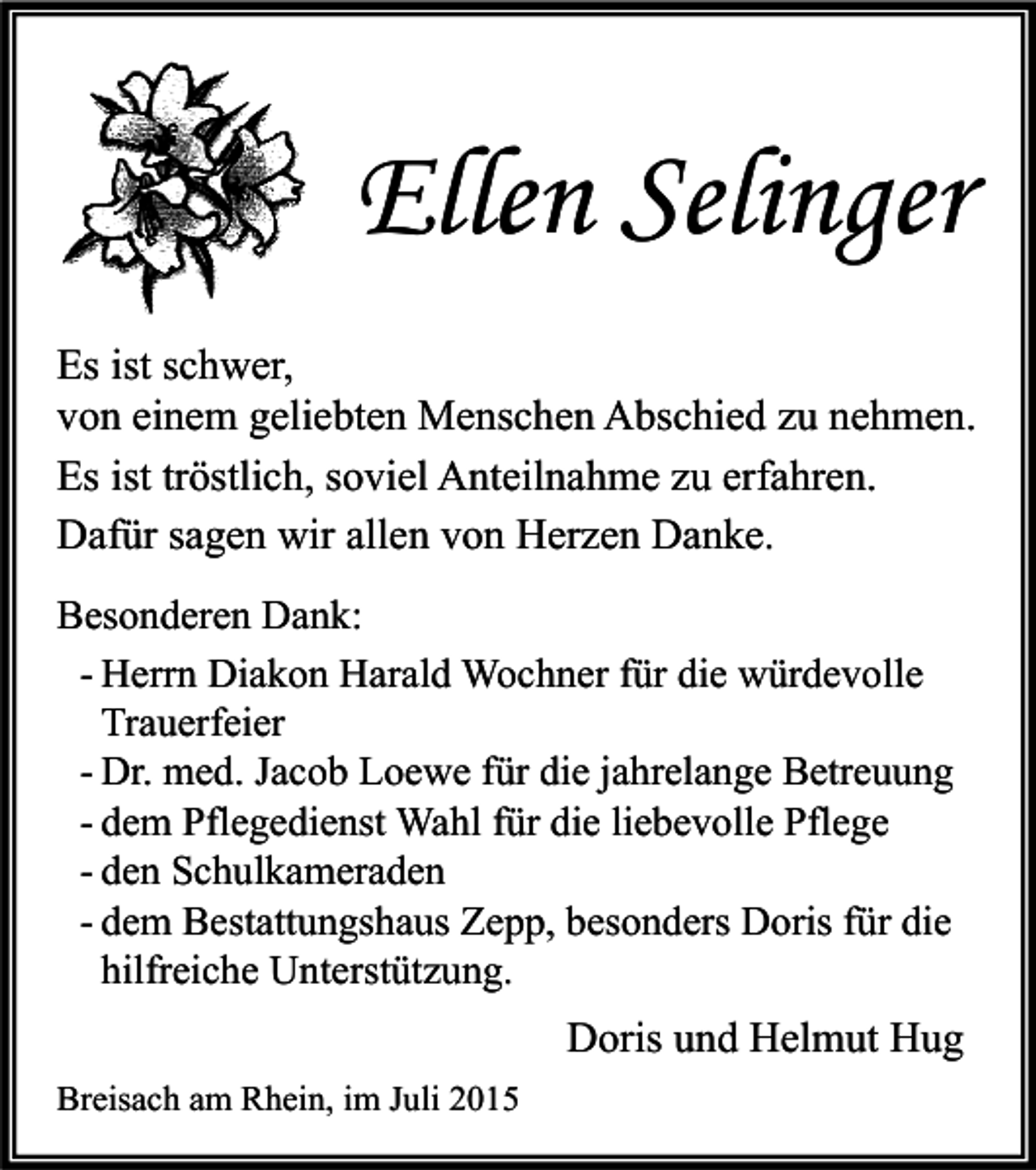 <p>Ellen Selinger<br />Es ist schwer,<br />von einem geliebten Menschen Abschied zu nehmen.<br />Es ist tröstlich, soviel Anteilnahme zu erfahren.<br />Dafür sagen wir allen von Herzen Danke.<br />Besonderen Dank:<br />- Herrn Diakon Harald Wochner für die würdevolle<br />Trauerfeier<br />- Dr. med. Jacob Loewe für die jahrelange Betreuung<br />- dem Pflegedienst Wahl für die liebevolle Pflege<br />- den Schulkameraden<br />- dem Bestattungshaus Zepp, besonders Doris für die<br />hilfreiche Unterstützung.</p><p>Doris und Helmut Hug<br />Breisach am Rhein, im Juli 2015</p>
