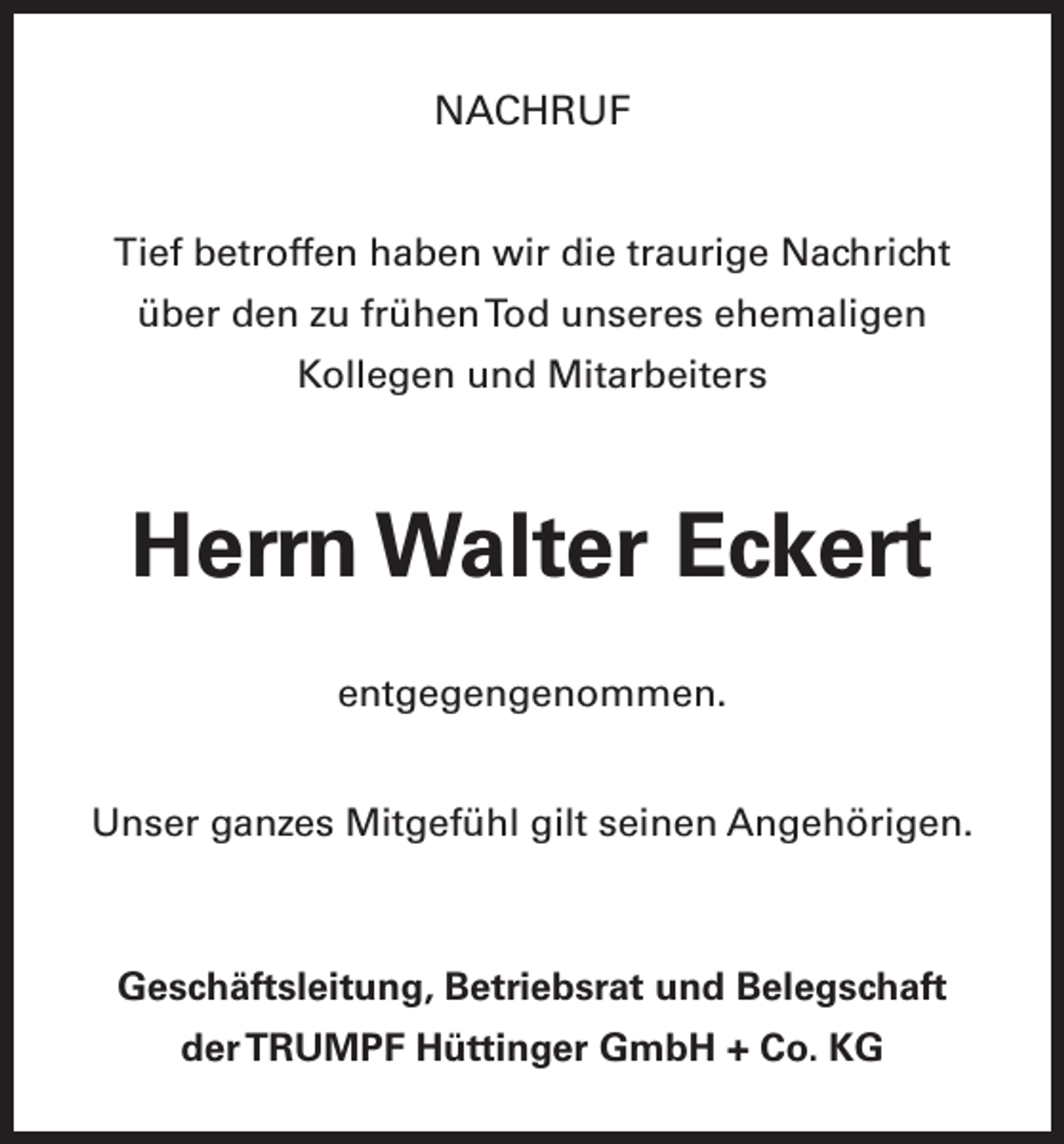 <p>NACHRUF<br />Tief betroffen haben wir die traurige Nachricht<br />über den zu frühen Tod unseres ehemaligen<br />­Kollegen und Mitarbeiters</p><p>Herrn Walter Eckert<br />entgegengenommen.<br />Unser ganzes Mitgefühl gilt seinen Angehörigen.</p><p>Geschäftsleitung, Betriebsrat und Belegschaft<br />der TRUMPF Hüttinger GmbH + Co. KG</p>