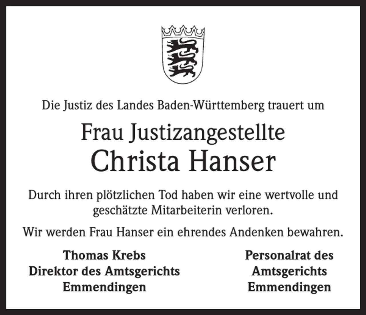 <p>Die Justiz des Landes Baden-Württemberg trauert um</p><p>Frau Justizangestellte</p><p>Christa Hanser</p><p>Durch ihren plötzlichen Tod haben wir eine wertvolle und<br />geschätzte Mitarbeiterin verloren.<br />Wir werden Frau Hanser ein ehrendes Andenken bewahren.</p><p>Thomas Krebs<br />Direktor des Amtsgerichts</p><p>Emmendingen</p><p>Personalrat des<br />Amtsgerichts<br />Emmendingen</p>
