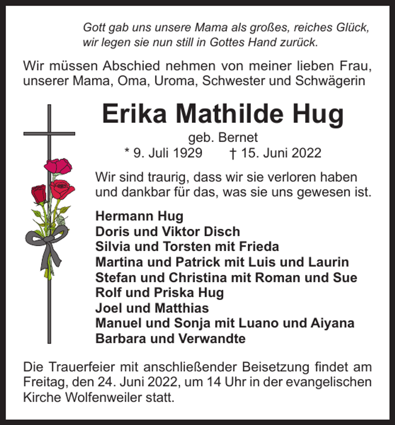 <p>Gott gab uns unsere Mama als großes, reiches Glück,<br />wir legen sie nun still in Gottes Hand zurück.</p><p>Wir müssen Abschied nehmen von meiner lieben Frau,<br />unserer Mama, Oma, Uroma, Schwester und Schwägerin</p><p>Erika Mathilde Hug<br />geb. Bernet<br />* 9. Juli 1929 † 15. Juni 2022</p><p>Wir sind traurig, dass wir sie verloren haben<br />und dankbar für das, was sie uns gewesen ist.<br />Hermann Hug<br />Doris und Viktor Disch<br />Silvia und Torsten mit Frieda<br />Martina und Patrick mit Luis und Laurin<br />Stefan und Christina mit Roman und Sue<br />Rolf und Priska Hug<br />Joel und Matthias<br />Manuel und Sonja mit Luano und Aiyana<br />Barbara und Verwandte<br />Die Trauerfeier mit anschließender Beisetzung findet am<br />Freitag, den 24. Juni 2022, um 14 Uhr in der evangelischen<br />Kirche Wolfenweiler statt.</p>