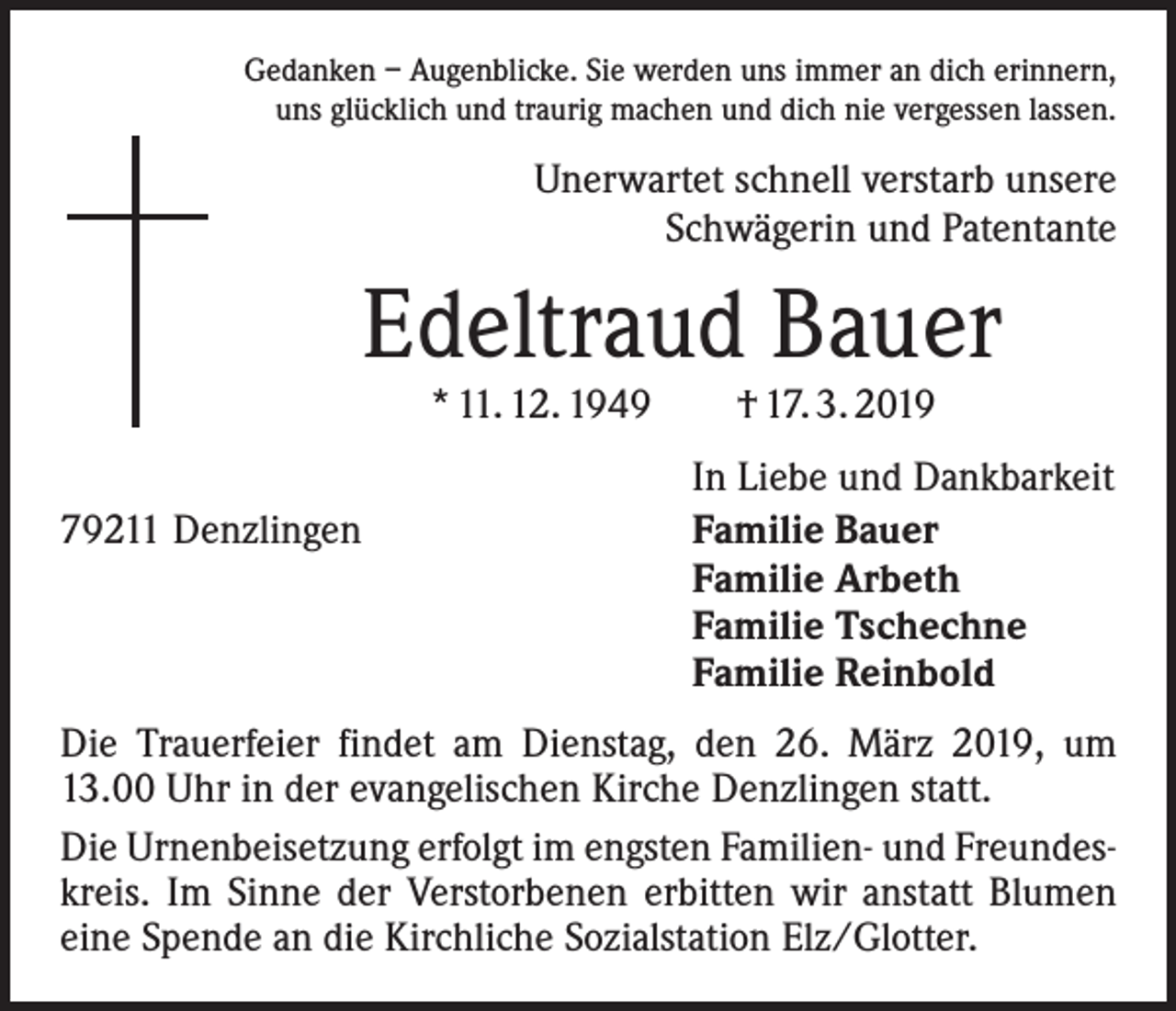 <p>Gedanken – Augenblicke. Sie werden uns immer an dich erinnern,<br />uns glücklich und traurig machen und dich nie vergessen lassen.</p><p>Unerwartet schnell verstarb unsere<br />Schwägerin und Patentante</p><p>Edeltraud Bauer<br />* 11. 12. 1949 † 17. 3. 2019</p><p>79211 Denzlingen</p><p>In Liebe und Dankbarkeit<br />Familie Bauer<br />Familie Arbeth<br />Familie Tschechne<br />Familie Reinbold</p><p>Die Trauerfeier findet am Dienstag, den 26. März 2019, um<br />13.00 Uhr in der evangelischen Kirche Denzlingen statt.<br />Die Urnenbeisetzung erfolgt im engsten Familien- und Freundeskreis. Im Sinne der Verstorbenen erbitten wir anstatt Blumen<br />eine Spende an die Kirchliche Sozialstation Elz/Glotter.</p>