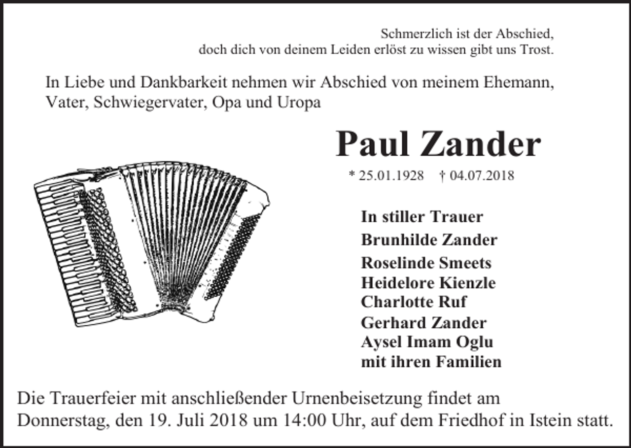 <p>Schmerzlich ist der Abschied,<br />doch dich von deinem Leiden erlöst zu wissen gibt uns Trost.</p><p>In Liebe und Dankbarkeit nehmen wir Abschied von meinem Ehemann,<br />Vater, Schwiegervater, Opa und Uropa</p><p>Paul Zander<br />* 25.01.1928</p><p>† 04.07.2018</p><p>In stiller Trauer<br />Brunhilde Zander<br />Roselinde Smeets<br />Heidelore Kienzle<br />Charlotte Ruf<br />Gerhard Zander<br />Aysel Imam Oglu<br />mit ihren Familien</p><p>Die Trauerfeier mit anschließender Urnenbeisetzung findet am<br />Donnerstag, den 19. Juli 2018 um 14:00 Uhr, auf dem Friedhof in Istein statt.</p>