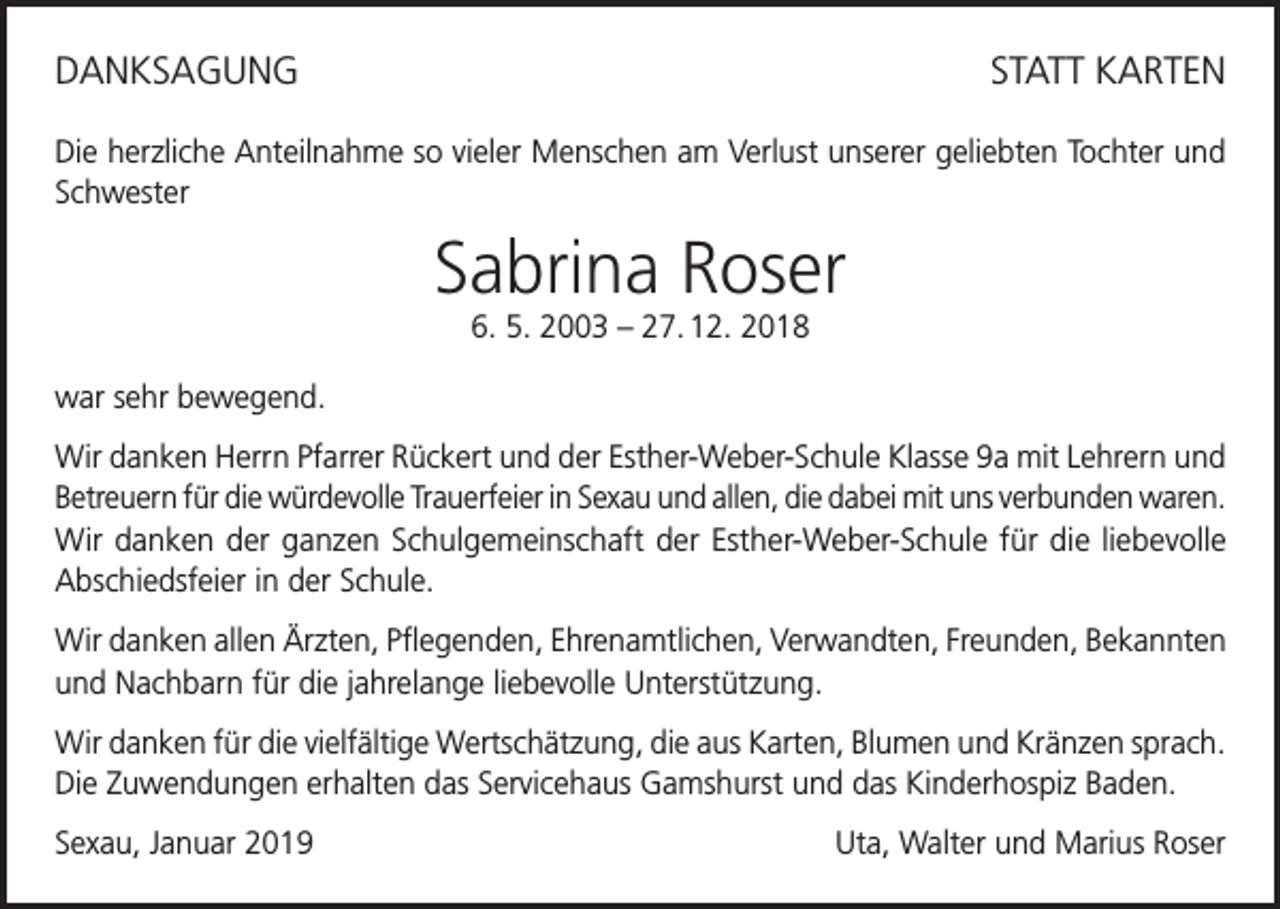 <p>DANKSAGUNG</p><p>STATT KARTEN</p><p>Die herzliche Anteilnahme so vieler Menschen am Verlust unserer geliebten Tochter und<br />Schwester</p><p>Sabrina Roser<br />6. 5. 2003 – 27. 12. 2018</p><p>war sehr bewegend.<br />Wir danken Herrn Pfarrer Rückert und der Esther-Weber-Schule Klasse 9a mit Lehrern und<br />Betreuern für die würdevolle Trauerfeier in Sexau und allen, die dabei mit uns verbunden waren.<br />Wir danken der ganzen Schulgemeinschaft der Esther-Weber-Schule für die liebevolle<br />Abschiedsfeier in der Schule.<br />Wir danken allen Ärzten, Pflegenden, Ehrenamtlichen, Verwandten, Freunden, Bekannten<br />und Nachbarn für die jahrelange liebevolle Unterstützung.<br />Wir danken für die vielfältige Wertschätzung, die aus Karten, Blumen und Kränzen sprach.<br />Die Zuwendungen erhalten das Servicehaus Gamshurst und das Kinderhospiz Baden.<br />Sexau, Januar 2019</p><p>Uta, Walter und Marius Roser</p>