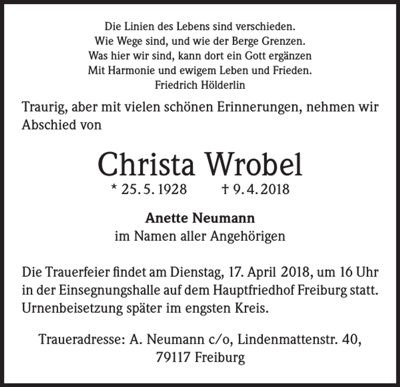 <p>Die Linien des Lebens sind verschieden.<br />Wie Wege sind, und wie der Berge Grenzen.<br />Was hier wir sind, kann dort ein Gott ergänzen<br />Mit Harmonie und ewigem Leben und Frieden.<br />Friedrich Hölderlin</p><p>Traurig, aber mit vielen schönen Erinnerungen, nehmen wir<br />Abschied von</p><p>Christa Wrobel<br />* 25. 5. 1928</p><p>† 9. 4. 2018</p><p>Anette Neumann<br />im Namen aller Angehörigen<br />Die Trauerfeier findet am Dienstag, 17. April 2018, um 16 Uhr<br />in der Einsegnungshalle auf dem Hauptfriedhof Freiburg statt.<br />Urnenbeisetzung später im engsten Kreis.<br />Traueradresse: A. Neumann c/o, Lindenmattenstr. 40,<br />79117 Freiburg</p>