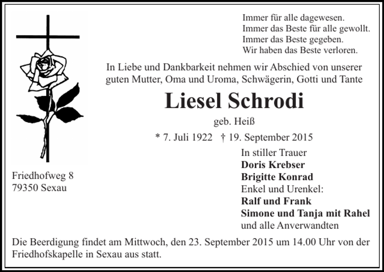 <p>Immer für alle dagewesen.<br />Immer das Beste für alle gewollt.<br />Immer das Beste gegeben.<br />Wir haben das Beste verloren.</p><p>In Liebe und Dankbarkeit nehmen wir Abschied von unserer<br />guten Mutter, Oma und Uroma, Schwägerin, Gotti und Tante</p><p>Liesel Schrodi<br />geb. Heiß</p><p>Friedhofweg 8<br />79350 Sexau</p><p>* 7. Juli 1922 † 19. September 2015<br />In stiller Trauer<br />Doris Krebser<br />Brigitte Konrad<br />Enkel und Urenkel:<br />Ralf und Frank<br />Simone und Tanja mit Rahel<br />und alle Anverwandten</p><p>Die Beerdigung findet am Mittwoch, den 23. September 2015 um 14.00 Uhr von der<br />Friedhofskapelle in Sexau aus statt.</p>