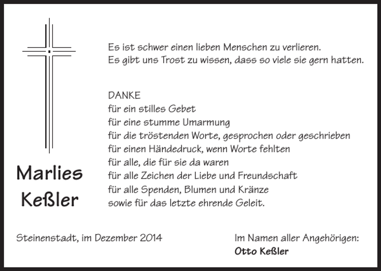 <p>Es ist schwer einen lieben Menschen zu verlieren.<br />Es gibt uns Trost zu wissen, dass so viele sie gern hatten.</p><p>Marlies<br />Keßler</p><p>DANKE<br />für ein stilles Gebet<br />für eine stumme Umarmung<br />für die tröstenden Worte, gesprochen oder geschrieben<br />für einen Händedruck, wenn Worte fehlten<br />für alle, die für sie da waren<br />für alle Zeichen der Liebe und Freundschaft<br />für alle Spenden, Blumen und Kränze<br />sowie für das letzte ehrende Geleit.</p><p>Steinenstadt, im Dezember 2014 Im Namen aller Angehörigen:<br />Otto Keßler</p>