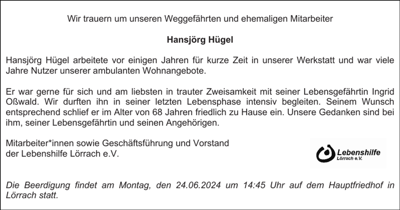 <p>Wir trauern um unseren Weggefährten und ehemaligen Mitarbeiter<br />Hansjörg Hügel<br />Hansjörg Hügel arbeitete vor einigen Jahren für kurze Zeit in unserer Werkstatt und war viele<br />Jahre Nutzer unserer ambulanten Wohnangebote.<br />Er war gerne für sich und am liebsten in trauter Zweisamkeit mit seiner Lebensgefährtin Ingrid<br />Oßwald. Wir durften ihn in seiner letzten Lebensphase intensiv begleiten. Seinem Wunsch<br />entsprechend schlief er im Alter von 68 Jahren friedlich zu Hause ein. Unsere Gedanken sind bei<br />ihm, seiner Lebensgefährtin und seinen Angehörigen.<br />Mitarbeiter*innen sowie Geschäftsführung und Vorstand<br />der Lebenshilfe Lörrach e.V.</p><p>Die Beerdigung findet am Montag, den 24.06.2024 um 14:45 Uhr auf dem Hauptfriedhof in<br />Lörrach statt.</p>